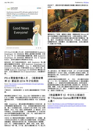 July 18th, 2013 Published by: VR-Zone
4
HTC One S 在台灣上市之初，因採用效能較低的 Qualcomm
Snapdragon S3 MSM8260 雙核心處理器引發爭議，於是
在 2012 年 10 月帶來與國外機種同樣、配備 Qualcomm
Snapdragon S4 MSM8960 雙核晶片的 One S Special
Edition，並將內建儲存空間提昇至 64GB。
無奈的是，除了效能表現較差外，由於 Qualcomm 停止關
鍵性的驅動程式的更新，採用 Qualcomm Snapdragon S3
MSM8260 雙核心處理器的 One S，將確定無法升級至
Android 4.2 Jelly Bean 作業系統與 Sense 5 操作介面；至
於搭載 Qualcomm Snapdragon S4 MSM8960 雙核晶片的
版本，以及台灣推出的 One S Special Edition，仍能獲得升
級。
PS 4 開發套件剛入手，《暗黑破壞
神 3》要延到 2014 年才玩得到
Source: http://chinese.vr-zone.com/44196/diablo-3-for-ps4-might-delay-
until-2014-07182013/
By Christine.T on July 18th, 2013
不管如何，《暗黑破壞神 3》家用主機板確實展現了不同思
維。
雖然暴雪已經宣布了 PS3、Xbox 360《暗黑破壞神 3》會在
9 月 3 日開賣，現在卻傳出原定的 PS4 版得等到 2014 年才
會發售的消息，一切都是因為暴雪才剛拿到 PS4 的開發套
件。
根據 DiabloFans 網站披露的開發團隊近日受訪內容，基
於開發團隊計畫嘗試針對 PS4 控制器的觸控版與分享按
鈕，導入一些很酷的功能，又因為不久前才拿到 PS4 的開
發套件，所以 PS4 版的《暗黑破壞神 3》會延到 2014
年再推出。另外他們也透露了，《暗黑破壞神 3》目前沒有
有任何針對攜帶型裝置的計畫。另外，PC 版部分會在今年
BlizzCon 前有發表新功能的計畫。
先前在 E3 曾經短時間接觸的《暗黑破壞神 3》主機版，最
大特性在於自原有 PC 版導入的主機操作型態，另包括優化
遊戲畫面、重新設計使用者介面、系統與技能的小幅調整，
此外 PC、主機板從遊戲世界、劇情、角色、技能、道具、
怪物完全一模一樣。只不過，基於主機版獨立在 PC 版之外
的狀況下，還是很希望有機會看見專屬主機板的任務或玩法
出現。
實際感受少了滑鼠、鍵盤的主機版，確實能感受 Blizzard 將
操作系統濃縮在主機控制器的安排；左類比搖桿為人物移
動，右類比搖桿從善如流順應主機玩家的操作習慣設為「翻
滾」動作，而且翻滾後不用技能冷卻，不用消耗，用來應付
被圍毆情況時，相當實用，是主機版的亮點，也是主機版與
PC 版最大的不同點。
多人遊玩部分，除了開場的 1P 玩家，2P～4P 玩家可於遊戲
期間隨時按下 START 按鈕、完成選擇人物後加入戰局，若
要跳選其他人物，可於再次按下 START 按鈕離場後，選擇
其他職業進入。
也算是亮點的技能欄位設計，以 PS3 的主機四功能按
鈕  ○△□×、R1、R2 按鈕為例，恰恰把原本的 6 個技能欄位
妥善置入；L1 按鈕則用來放置放補血道具。使用技能時，
點選對應按鈕輔以左類比搖桿改變人物面對方向，使用起來
直覺、簡單，大致上對主機操作有概念的玩家，幾乎不用太
多學習就能立刻上手；總之，市場對於主機版的接受度如
何，就看 9 月發售日拉。
《俠盜獵車手 5》中文化工程進行
中？Rockstar Games徵求繁中測試
人員！
Source: http://chinese.vr-zone.com/74029/gta-5-might-have-been-
localized-in-chinese-rockstar-games-searching-for-traditional-chinese-
beta-testers-07182013/
 