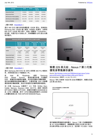 July 18th, 2013 Published by: VR-Zone
6
（圖片來源：Anandtech）
這次 840 EVO 最大的特色應該是 120GB 部分。改掉過去
Samsung 840 120GB 寫入僅有 130MB/s 的情況，全新的
840 EVO 120GB 寫入部分，因為一個稱為「TurboWrite」
的功能，而提升至 410MB/s 外，同時整體的 IOPS 部分也略
有所提升。
（圖片來源：Anandtech）
這次 Samsung 840 EVO 在 IOPS 表現較 840 Pro 略微失
色，同時保固也從 5 年縮減至 3 年。
從 Intel 的 Roadmap 或是 Samsung
SSD Global Summit 發表的產品來看，大容量的
SSD 將會是各家廠商的趨勢，至於是否會取代傳統硬碟，
就目前的觀察兩者將會持續並行，主要是同級 SSD 的售價
還是遠高於傳統硬碟，因此目前被取代的機率還是相當低。
另一方面，Samsung 也發佈了 2.5 吋的 NVMe（Non-
Volitile Memory Express）SSD XS1715，是第一款採用
SFF-8936 介面的 2.5 吋 SSD，這個系列擁有 400/800GB 以
及 1.6TB 三種容量，其中 1.6TB 的產品能夠提供 3,000MB/
s 的讀取速度以及 740K IOPS 的 RANDOM Read。
售價 229 美元起，Nexus 7 第二代售
價現身零售庫存資料
Source: http://chinese.vr-zone.com/73984/second-gen-nexus-7-price-
start-at-229-usd-for-16gb-and-32gb-is-269-usd-07182013/
By fantasytrees（跳跳虎） on July 17th, 2013
Nexus 7 第二代將有 16GB 和 32GB 兩種版本，售價分別為
229 與 269 美元。
稍早據稱是零售庫存資料顯示，Nexus 7 第二代建議售價共
有 16 / 32GB 兩種版本，建議售價分別是 229 與 269 美元，
折合新台幣為 6,826 與 8,018 元，至於第一代 8GB / 16GB
 