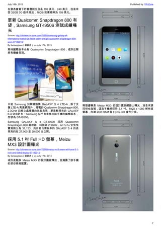 July 18th, 2013 Published by: VR-Zone
7
在發表會當下的售價則分別是 199 美元、249 美元，但後來
因 32GB 3G 版本推出，16GB 款價格降為 199 美元。
更新 Qualcomm Snapdragon 800 有
望，Samsung GT-I9506 測試成績曝
光
Source: http://chinese.vr-zone.com/73955/samsung-galaxy-s4-
international-edition-gt-i9506-seem-will-get-qualcomm-snapdragon-800-
soon-07182013/
By fantasytrees（跳跳虎） on July 17th, 2013
期待國際版本也有 Qualcomm Snapdragon 800，或許近期
將有機會見到。
日前 Samsung 於韓國販售 GALAXY S 4 LTE-A，除了支
援 LTE-A 高速網路外，搭載的 Qualcomm Snapdragon 800,
2.3GHz 四核心處理器的效能表現，更是較現有的 GALAXY
S 4 突出許多；Samsung 似乎有意推出該手機的國際版本，
型號為 GT-I9506。
Samsung GALAXY S 4 GT-I9506 採用 Qualcomm
Snapdragon 800 處理器，時脈為 2.3GHz，AnTuTu 安兔兔
實測跑分為 31,123，而目前台灣版本的 GALAXY S 4 的表
現則約在 27,000 至 28,000 分之間。
採用 5.1 吋 Full HD 螢幕，Meizu
MX3 設計圖曝光
Source: http://chinese.vr-zone.com/73958/meizu-mx3-seem-will-have-5-1-
inch-and-fullhd-display-07182013/
By fantasytrees（跳跳虎） on July 17th, 2013
或許是魅族 Meizu MX3 的設計圖被釋出，並揭露了該手機
的部份規格配置。
兩張據稱是 Meizu MX3 的設計圖於網路上曝光，消息來源
同時也指稱，這款手機將採用 5.1 吋、1920 x 1080 解析度
螢幕，內建 2GB RAM 與 Flyme 3.0 操作介面。
 
