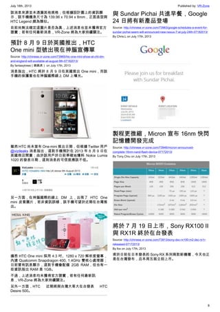 July 18th, 2013 Published by: VR-Zone
8
該消息來源並未透漏其他規格；但根據設計圖上的資訊顯
示，該手機機身尺寸為 139.96 x 70.94 x 8mm，正面造型與
HTC Legend 頗為類似。
目前尚無法確定這圖片是否為真，上述消息也並未獲得官方
證實；若有任何最新消息，VR-Zone 將為大家持續關注。
預計 8 月 9 日於英國推出，HTC
One mini 型號出現在神腦宣傳單
Source: http://chinese.vr-zone.com/73965/htc-one-mini-show-at-cht-dm-
and-england-will-available-at-august-9th-07182013/
By fantasytrees（跳跳虎） on July 17th, 2013
消息指出，HTC 將於 8 月 9 日在英國推出 One mini，而該
手機的保護套也在神腦國際線上 DM 上曝光。
雖然 HTC 尚未宣布 One mini 推出日期，但根據 Twitter 用戶
@vizileaks 消息指出，這款手機預計在 2013 年 8 月 9 日在
英國商店開賣；由於該用戶於日前準確地爆料 Nokia Lumia
1020 的發表日期，這則消息的可信度應該不低。
另一方面，在神腦國際的線上 DM 上，出現了 HTC One
mini 皮套圖片，若非資訊誤植，該手機可望於近期在台灣推
出。
據悉 HTC One mini 採用 4.3 吋、1280 x 720 解析度螢幕，
內建 Qualcomm Snapdragon 400, 1.4GHz 雙核心處理器；
日前曾有訊息顯示，這款手機會配備 2GB RAM，但也有一
些資訊指出 RAM 是 1GB。
不過，上述消息均未獲得官方證實，若有任何最新訊
息，VR-Zone 將為大家持續關注。
另外一方面，HTC 近期將與台灣大哥大在台發表 HTC
Desire 500。
與 Sundar Pichai 共進早餐，Google
24 日將有新產品登場
Source: http://chinese.vr-zone.com/73963/google-schedules-a-event-for-
sundar-pichai-seem-will-announced-new-nexus-7-at-july-24th-07182013/
By Chris.L on July 17th, 2013
製程更微縮，Micron 宣布 16nm 快閃
記憶體開發完成
Source: http://chinese.vr-zone.com/73946/micron-announced-
complete-16nm-nand-flash-device-07172013/
By Tony.Chiu on July 17th, 2013
將於 7 月 19 日上市，Sony RX100 II
與 RX1R 終於在台發表
Source: http://chinese.vr-zone.com/73913/sony-dsc-rx100-m2-dsc-rx1r-
rekeased-07172013/
By fox on July 17th, 2013
甫於日前在日本發表的 Sony RX 系列兩款新機種，今天也正
是在台灣發布，且本周五就立刻上市。
 