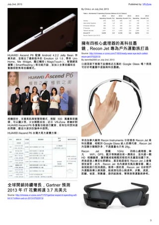 July 2nd, 2013 Published by: VR-Zone
3
HUAWEI Ascend P6 配備 Android 4.2.2 Jelly Bean 作
業系統，並推出了最新版本的 Emotion UI 1.6，帶來 Uni-
Home、Me Widget、魔幻觸控（MagicTouch）、智慧網頁
瀏覽（SmartReading）等功能升級，並加入全景拍攝和自
動臉部對焦等拍攝模式。
相機部份，支援美肌與智慧等模式，搭配 500 萬畫素前鏡
頭，可以讓少男、少女輕鬆自拍；近日 VR-Zone 將會針對
HUAWEI Ascend P6 各重點功能進行實測，若有任何想知道
的問題，歡迎大家於討論串中提問。
HUAWEI Ascend P6 台灣大哥大資費方案：
全球開銷持續增長，Gartner 預測
2013 年 IT 花費將達 3.7 兆美元
Source: http://chinese.vr-zone.com/71707/gartner-expect-it-spending-will-
hit-3-7-trillion-usd-on-2013-07022013/
By Chris.L on July 2nd, 2013
擁有四核心處理器的高科技墨
鏡，Recon Jet 專為戶外運動族打造
Source: http://chinese.vr-zone.com/71603/ready-wear-eye-tech-called-
recon-jet-07022013/
By damnfat2000 on July 2nd, 2013
口袋深度不夠買不起價格近五萬的 Google Glass 嗎？倒是
可好好考量圖中這副高科技墨鏡。
來自加拿大廠商 Recon Instruments 日前發表 Recon Jet 高
科技墨鏡，相較於 Google Glass 給人的精巧感，Recon Jet
外型顯示陽剛許多，不過重量也只有 28g。
Recon Jet 搭載 1GHz 四核心處理器，舉
凡 WiFi、GPS、藍牙等無線技術一應俱全，並內建一顆
HD 相機鏡頭，讓穿戴者能輕鬆把眼前所見畫面拍攝下來、
然後直接上傳至社群網站，甚至能直接在 Recon Jet 上查看
朋友留言；此外，Recon Jet 也內建麥克風及擴音器，戴上
後就能進行免持通話。值得一提的是，Recon Jet 也針對戶
外運動族導入感測器，能偵測包括心跳速率、步數、速度、
距離、坡度…等數據，提供給跑者、單車族等運動族參考。
 