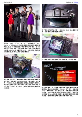July 18th, 2013 Published by: VR-Zone
9
分別為 Sony RX100 與 RX1 後繼機種的 DSC-
RX100 II、DSC-RX1R，雖然就整體規格上與前代機種差異
有限，但是一者明顯讓相機本身的擴充性大幅增加，另一世
界唯一（目前成為唯二）搭載全幅感光元件的不可換鏡頭數
位相機 DSC-RX1 的後繼型號 RX1R，則是迎合目前高階數
位相機風潮，將感光元件的低通濾鏡取消。
首先來看 RX100 II，機身體積比搭載定焦鏡頭的他廠數位相
機更輕巧，卻能塞入 28-100mm 1.8-4.9 變焦鏡頭，並且採
用 1 吋感光元件，從硬體製造技術來說，確實立下里程碑，
然而此次更重要的世界第一則是這片感光元件是全球首款 1
吋背照式 Exmor R CMOS，有效畫素則與前代機種同為
2020 萬。
除了感光元件創下世界第一，此次 RX100 II 也大幅提升性
能，包括機頂出現智慧型配件熱靴。
以及機背採用可垂直翻轉的 3 吋液晶螢幕，122.9 萬畫素。
而近期無論高、中、低階數位單眼相機或是便攜式數位相機
都開始支援 Wi-Fi 無線傳輸，RX100 II 也不例外，且更搭載
NFC 一觸傳輸功能，這也是 Sony 第一款配置這項功能的數
位相機，另外還可對應「TRILUMINOS Color」，這項技術
主要是針對 Sony 顯示器材裝置，當相機和電視同時具備這
項規格，便能觀賞到更真實且豐富的影像色彩表現。
 