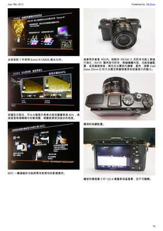 July 18th, 2013 Published by: VR-Zone
10
全球首款 1 吋背照 Exmo R CMOS 感光元件。
依據官方說法，可以大幅提升高感光度拍攝畫質達 40%，透
過這張現場簡報中的範例圖，確實能感受到進步的程度。
NFC 一觸連線的功能將帶來更便利的影像應用。
接著再來看看 RX1R。相較於 RX100 II 在許多功能上都進
行強化，RX1R 顯然保守許多，無論機體外型、功能按鍵配
置，或是鏡頭規格，都完全沿襲前代機種，當然，這顆 Carl
Zeiss 35mm f2 的大光圈定焦鏡頭還是有相當強大的魅力。
機頂的按鍵配置。
機背同樣搭載 3 吋 122.9 萬畫素液晶螢幕，但不可翻轉。
 