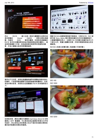 July 18th, 2013 Published by: VR-Zone
11
所以 RX1R 最大且唯一與前代機種產生差異的就
是所搭載的 Exmor CMOS 移除光學低通濾
鏡，而維持 2430 萬有效畫素，但移除低通濾鏡的
RX1R 訴求的消費族群則是追求極致影像品質的攝影人，甚
或是商業攝影工作者，因為超高解析度將帶來更優秀的畫
質，作為大圖輸出能表現更豐富細節。
當然也不可否認，移除低通濾鏡將會帶來摩爾紋與錯色發生
的機率，不過這問題其實都可透過影像處理軟體解決，但若
是追求解析度者，相信取去低通濾鏡的 RX1R 具有極高吸引
力。
從規格來看，應是沿襲前代機種的 Carl Zeiss 35mm f2 定焦
鏡頭之 MTF 數據圖，可以看到因為此鏡頭針對感光元件特
性設計，所以表現出來的解像力完全不遜於其他數位單眼相
機系統所配置的高價定焦鏡頭。
隨著 RX100 II 配置智慧型配件熱靴後，它與 RX1R、RX1 都
將可與 Sony Alpha 數位單眼相機系列共用多種攝影配件，
大幅擴增攝影表現力，也證明 RX 系列數位相機所追求大尺
寸感光元件、輕量化機體的特質，同時伴隨著無與倫比的拍
攝創意。
RX100 II 高感光度實拍圖（點選圖片可看原圖）
ISO 160
ISO 1600
ISO 3200
 