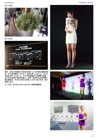July 18th, 2013 Published by: VR-Zone
13
ISO 12800
ISO 25600
最後，相信大家最關心的就是這兩款 RX 系列數位相機的價
格，官方參考售價，RX100 II 為新台幣 22,980 元，RX1R
則為新台幣 92,980 元，不可否認都屬於中高價數位相機，
但它們所增強的功能與拍攝力，相信一樣能吸引追求影像品
質的攝影者，而本站也將在近期借入 RX1R 進行評測，請大
家靜心等待。
另一方面，現行的 RX100 以及 RX1 將會持續銷售。
 
