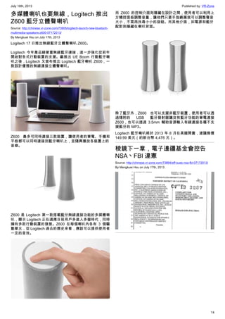 July 18th, 2013 Published by: VR-Zone
14
多媒體喇叭也要無線，Logitech 推出
Z600 藍牙立體聲喇叭
Source: http://chinese.vr-zone.com/73905/logitech-launch-new-bluetooh-
multimedia-speakers-z600-07172013/
By Mengkuei Hsu on July 17th, 2013
Logitech 17 日推出無線藍牙立體聲喇叭 Z600。
Logitech 今年產品線著重無線藍牙連接，進一步強化從前年
開始對各式行動裝置的支援。繼推出 UE Boom 行動藍牙喇
叭之後，Logitech 又宣布推出 Logitech 藍牙喇叭 Z600，一
款設計優雅的無線連接立體聲喇叭。
Z600 最多可同時連接三款裝置，讓使用者的筆電、手機和
平板都可以同時連接到藍牙喇叭上，並隨興播放各裝置上的
音樂。
Z600 是 Logitech 第一款搭載藍牙無線連接功能的多媒體喇
叭，顯示 Logitech 正在適應目前用戶多進入多螢時代，同時
擁有多款行動裝置的發展。Z600 在每個喇叭內各有 3 個驅
動單元，從 Logitech 過去的歷史來看，應該可以提供使用者
一定的音效。
而 Z600 的控制介面則隱藏在設計之間，使用者可以利用上
方觸控面板調整音量，讓他們只要手指繞圈就可以調整聲音
大小，不需再找尋小小的旋鈕。而其他介面，如電源和藍牙
配對則隱藏在喇叭背面。
除了藍牙外，Z600 也可以支援非藍牙裝置，使用者可以透
過隨附的 USB 藍牙發射器讓沒有藍牙功能的筆電連接
Z600，也可以透過 3.5mm 輔助音源輸入有線連接各種不支
援藍牙的 MP3。
Logitech 藍牙喇叭將於 2013 年 8 月在美國開賣，建議售價
149.99 美元（約新台幣 4,476 元）。
稜鏡下一章，電子邊疆基金會控告
NSA丶FBI 違憲
Source: http://chinese.vr-zone.com/73894/eff-sues-nsa-fbi-07172013/
By Mengkuei Hsu on July 17th, 2013
 