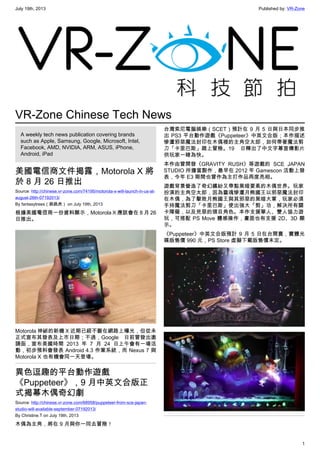 July 19th, 2013 Published by: VR-Zone
1
VR-Zone Chinese Tech News
A weekly tech news publication covering brands
such as Apple, Samsung, Google, Microsoft, Intel,
Facebook, AMD, NVIDIA, ARM, ASUS, iPhone,
Android, iPad
美國電信商文件揭露，Motorola X 將
於 8 月 26 日推出
Source: http://chinese.vr-zone.com/74195/motorola-x-will-launch-in-us-at-
august-26th-07192013/
By fantasytrees（跳跳虎） on July 19th, 2013
根據美國電信商一份資料顯示，Motorola X 應該會在 8 月 26
日推出。
Motorola 神祕的新機 X 近期已經不斷在網路上曝光，但從未
正式宣布其發表及上市日期；不過，Google 日前曾發出邀
請函，宣布美國時間 2013 年 7 月 24 日上午會有一場活
動，初步預料會發表 Android 4.3 作業系統，而 Nexus 7 與
Motorola X 也有機會同一天登場。
異色逗趣的平台動作遊戲
《Puppeteer》，9 月中英文合版正
式揭幕木偶奇幻劇
Source: http://chinese.vr-zone.com/68958/puppeteer-from-sce-japan-
studio-will-available-september-07192013/
By Christine.T on July 19th, 2013
木偶為主角，將在 9 月與你一同去冒險！
台灣索尼電腦娛樂（SCET）預計在 9 月 5 日與日本同步推
出 PS3 平台動作遊戲《Puppeteer》中英文合版；本作描述
慘遭邪惡魔法封印在木偶裡的主角空太郎，如何帶著魔法剪
刀「卡里巴斯」踏上冒險。19 日釋出了中文字幕宣傳影片
供玩家一睹為快。
本作由曾開發《GRAVITY RUSH》等遊戲的 SCE JAPAN
STUDIO 所擔當製作，最早在 2012 年 Gamescon 活動上發
表，今年 E3 期間也曾作為主打作品再度亮相。
遊戲背景營造了奇幻繽紛又帶點黑暗要素的木偶世界。玩家
扮演的主角空太郎，因為靈魂慘遭月熊國王以邪惡魔法封印
在木偶，為了擊敗月熊國王與其邪惡的黑暗大軍，玩家必須
手持魔法剪刀「卡里巴斯」使出強大「剪」功，解決所有關
卡障礙，以及兇惡的頭目角色。本作支援單人、雙人協力遊
玩，可搭配 PS Move 體感操作，畫面也有支援 2D、3D 顯
示。
《Puppeteer》中英文合版預計 9 月 5 日在台開賣，實體光
碟版售價 990 元，PS Store 虛擬下載版售價未定。
 