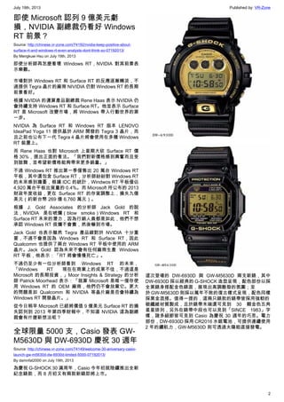 July 19th, 2013 Published by: VR-Zone
2
即使 Microsoft 認列 9 億美元虧
損，NVIDIA 副總裁仍看好 Windows
RT 前景？
Source: http://chinese.vr-zone.com/74192/nvidia-keep-positive-about-
surface-rt-and-windows-rt-even-analysts-dont-think-so-07192013/
By Mengkuei Hsu on July 19th, 2013
即使分析師再怎麼看壞 Windows RT，NVIDIA 對其前景表
示樂觀。
市場對於 Windows RT 和 Surface RT 的反應逐漸轉淡，不
過提供 Tegra 晶片的廠商 NIVIDIA 仍對 Windows RT 的長期
前景看好。
根據 NVIDIA 的運算產品副總裁 Rene Haas 表示 NVIDIA 仍
會持續支持 Windows RT 和 Surface RT。他並表示 Surface
RT 是 Microsoft 改變市場，將 Windows 帶入行動世界的第
一步。
NVIDIA 為 Surface RT 和 Windows RT 版本 LENOVO
IdeaPad Yoga 11 提供基於 ARM 開發的 Tegra 3 晶片，而
且之前也公布下一代 Tegra 4 晶片將會使用在多種 Windows
RT 裝置上。
而 Rene Haas 也對 Microsoft 上星期大砍 Surface RT 價
格 30%，提出正面的看法。「我們對新價格感到興奮而且受
到鼓舞，並希望新價格能夠帶來更多銷量。」
不過 Windows RT 推出第一季僅售出 20 萬台 Windows RT
平板，其中還包含 Surface RT，分析師紛紛對 Windows RT
的未來感到擔憂，根據 IDC 的統計，Windwos RT 平板僅佔
4,920 萬台平板出貨量的 0.4%。而 Microsoft 所公布的 2013
財政年度收益，更在 Surface RT 的存貨調整上，損失九億
美元（約新台幣 269 億 6,760 萬元）。
根據 J. Gold Associates 的分析師 Jack Gold 的說
法，NVIDIA 是在唬爛（blow smoke）Windows RT 和
Surface RT 未來的潛力，因為行銷人員都是如此，他們不想
承認 Windows RT 很爛不會賣，然後嚇到市場。
Jack Gold 也表示雖然 Tegra 產品線對於 NVIDIA 十分重
要，不過不會是因為 Windows RT 和 Surface RT，因此
Qualcomm 也提供了兩台 Windows RT 平板中使用的 ARM
晶片。Jack Gold 認為未來不會有任何廠商生產 Windows
RT 平板，他表示：「RT 將會慢慢死亡」。
不過仍至少有一位分析師看到 Windows RT 的未來，
「Windows RT 現在在商業上的成果不佳，不過這是
Microsoft 的長期投資，」Moor Insights & Strategy 的分析
師 Patrick Moorhead 表示：「就算 Microsoft 是唯一僅存使
用 Windows RT 的 OEM 廠商，他們仍不會放棄它。更大
的問題是如 Qualcomm 和 NVIDIA 等晶片廠是否會持續為
Windows RT 開發晶片。」
從今日稍早 Microsoft 已經將價值 9 億美元 Surface RT 的損
失認列到 2013 年第四季財報中，不知道 NVIDIA 這為副總
裁會有什麼新想法呢？
全球限量 5000 支，Casio 發表 GW-
M5630D 與 DW-6930D 慶祝 30 週年
Source: http://chinese.vr-zone.com/74149/welcome-30-aniversary-casio-
launch-gw-m5630d-dw-6930d-limited-5000-07192013/
By damnfat2000 on July 19th, 2013
為慶祝 G-SHOCK 30 滿周年，Casio 今年初就陸續推出全新
紀念錶款，而 8 月初又有兩款新錶即將上市。
這次登場的 DW-6930D 與 GW-M5630D 兩支新錶，其中
DW-6930D 採以經典的 G-SHOCK 造型呈現，配色部份以採
全黑錶身搭配金色錶面，展現出高調酷勁的氛圍；至
於 GW-M5630D 則採以萬年不敗的復古樣式呈現，配色同樣
採黑金混搭。值得一提的，這兩只錶款的錶帶皆採用強軔的
碳纖維材質製成，且於錶帶末端還可見到 30 顆金色五角
星星排列，另外在錶帶中段也可以見到「SINCE 1983」字
樣，諸多細節皆可見到 Casio 為慶祝 30 週年的巧思。電力
部份，DW-6930D 採用 CR2016 水銀電池，可提供連續使用
2 年的續航力，GW-M5630D 則可透過太陽能直接發電。
 
