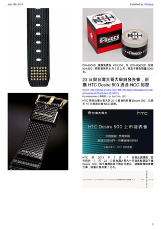 July 19th, 2013 Published by: VR-Zone
3
DW-6930D 建議售價為 ¥25,200，而 GW-M5630D 則是
¥34,650，兩款都將於 8 月 9 日上市，兩款手錶各限量 5000
支。
23 日與台灣大哥大舉辦發表會，新
機 HTC Desire 500 通過 NCC 認證
Source: http://chinese.vr-zone.com/74181/htc-desire-500-passed-ncc-will-
announced-at-23-with-twm-07192013/
By fantasytrees（跳跳虎） on July 19th, 2013
HTC 將與台灣大哥大於 23 日發表的新機 Desire 500，已經
在 16 日通過台灣 NCC 認證。
HTC 於 2013 年 7 月 17 日發出邀請函，宣
布將於 7 月 23 日與台灣大哥大一同發表智慧型手機
Desire 500；該手機應該是中階定位產品，建議售價與資費
方案，將會在發表會上公布。
 