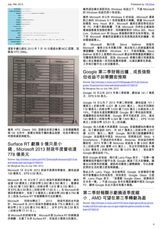 July 19th, 2013 Published by: VR-Zone
4
這款手機已經在 2013 年 7 月 16 日通過台灣 NCC 認證，型
號為 HTC 506e。
雖然 HTC Desire 500 型號並非首次曝光，日前德國電信
商 O2 文件中，就曾出現該手機的產品型號，但並未釋出任
何規格資訊與配色。
Surface RT 虧損 9 億只是小
錢，Microsoft 2013 財政年度營收達
778 億美元
Source: http://chinese.vr-zone.com/74172/microsoft-annouce-fy2013-q4-
and-whole-year-earnings-07192013/
By Mengkuei Hsu on July 19th, 2013
Microsoft 18 日公布 2013 財政年度第四季營收，總收益達
199 億美元，EPS 0.59 美元。
Microsoft 在 18 日公布了 2013 財政年度第四季營收，總收
益達 199 億美元（約新台幣 5,962 億 8,360 萬元），營運收
入為 60 億 7,000 萬元（約新台幣 1,818 億 8,150 萬元），
而 EPS 為 0.59 美元（約新台幣 17.68 元）。在 Microsoft 的
第四季財報中，包含了 9 億美元（約新台幣 269 億 6,760 萬
元）因為 Surface RT 存貨調整而付出的費用。
Microsoft 同時也釋出了 2013 財政年度的全年統
計，Microsoft 在 2013 財政年度總收益為 778.5 億美元（約
新台幣 2 兆 3,326 億 9,740 萬元），全年 EPS 為 2.58 美元
（約新台幣 77.31 元）。
從 Microsoft 的財報來看，Microsoft 對 Surface RT 的銷售過
於樂觀，生產了太多 Surface RT，而造成 9 億美元的損失。
雖然這些損失是認列在 Windows 收益之下，不過 Microsoft
的 Windows 收益仍然小有成長。
雖然 Microsoft 未公布 Windows 8 的收益，MIcrosoft 還是
對之後的 Windows 8.1 和其裝置表示樂觀。根據 Microsoft
財務長 Amy Hood 表示，Microsoft 雖然在第四季收到全
球 PC 市場下滑的影響，不過 Microsoft 仍然在企業端和
雲端服務看見強勁的需求，同時顧客對於 Office 365、Xbox
Live、Outlook.com 和 Skype 等服務的需求也有所增加。接
下來 Microsoft 將會把投資專注在具長期成長性的機會，例
如雲端服務上。
而 Microsoft 執行長 Steve Ballmer 則宣布
Microsoft 會努力在未來數月間，推出吸引人的新裝置和高
價值體驗，包含新的 Windows 8.1 平板和電腦。Steve
Ballmer 並表示上星期的 Microsoft 產品和策略重組將讓該公
司獲得長期性的成長，因為 Microsoft 將專注精力和資源為
個人和企業創造一系列的裝置和服務，以滿足顧客在家庭、
工作和行動平台上的活動需求。
Google 第二季財報出爐，成長強勁
但收益不如華爾街預期
Source: http://chinese.vr-zone.com/74160/google-2013-q2-revenue-
grows-19-percent-but-miss-wall-street-predict-07192013/
By Mengkuei Hsu on July 19th, 2013
Google 18 日公布 2013 年第二季財報，總收益 141.1 億美
元，EPS 9.56 美元。
Google 18 日公布了 2013 年第二季財報，總收益達 141.1
億美元（約新台幣 4,227 億 9,200 萬元），和去年同期的
118 億美元（約新台幣 3,535 億 7,520 萬元）比較起來上升
19%。不過尚未達到華爾街對 Google 第二季收益的預測，
根據摩根史坦利的預測，Google 原本可能成長 20%，達成
145 億美元（約新台幣 4,344 億 7,800 萬元），EPS 10.80
美元（約新台幣 323.61 元）的成績。
Google 收入的最大來源還是 Google 各服務網站的廣告收
益，佔了總收益的 68%，共 88.7 億美元（約新台幣 2,657
億 8,070 萬元）。雖然 Google 執行長已經連續兩季在
Google 收益報告中提及 Motorola 即將推出的 Moto X
Smartphone，不過由於尚未推出，Motorola 的收益仍無明
顯起色，2013 年第二季 Motorola 收益為 9 億 9,800 萬美
元（約新台幣 299 億零 410 萬元），而去年同期則為 8 億
4,300 萬美元（約新台幣 252 億 5,970 萬元），皆佔當年
Google 總收益的 7%。
對於 Google 的收益，執行長 Larry Page 表示：「從單一螢
幕轉換到多螢的行動平台為 Google 創造了巨大的機會。藉
著比以前更多的裝置、資訊和活動登上網際網路，可以改善
民眾的生活的潛力更是無窮盡。」
除此之外 Larry Page 也在被問及 Google 在智慧型手機
和平板電腦以外的成長性，特別是在 Google Glass 方面
時，Larry Page 表示：「我喜歡 Google Glass，就像我活
在未來一樣。」不過 Google 並未在電話會議中提及 Google
TV，顯然 Google 在此方面未有重大發展。
第二季財報顯示虧損逐季度縮
小，AMD 可望在第三季轉虧為盈
Source: http://chinese.vr-zone.com/74161/amd-might-get-profit-at-q3-but-
mostly-not-from-own-apu-cpu-or-gpu-might-be-game-console-to-help-
them-07192013/
 