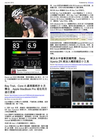 July 2nd, 2013 Published by: VR-Zone
4
Recon Jet 目前已開放預購，限時特價為 499 美元，而 7 月
21 日後將會調回 599 美元的原價，產品預計在今年 12 月上
市。
Bay Trail、Core i5 處理器將於 9 月
釋出，Apple MacBook Pro 或在同月
進行更新
Source: http://chinese.vr-zone.com/71695/intel-will-release-bay-trail-
series-and-core-i5-mobile-cpu-on-september-07022013/
By Chris.L on July 2nd, 2013
Intel 將會在 9 月釋出不少處理器，不論是桌上型電腦，或是
行動裝置方面，無一不缺。
9 月對 Intel 而言，將會是一個相當熱鬧的月份，因為除了
IDF San Francisco 將舉行外，同時在處理器方面也會有不
少新品陸續登場。
Intel 這幾年已經漸漸從桌上型處理器轉向行動裝置市場，但
市場對於 x86 處理器需求，還是擁有一定市場，因此該公司
新的 Ivy Bridge-E 確定會在 9 月中旬登場，同時還有部分
Haswell 處理器也將在 9 月初開始販售。
而這只是 Intel 上市處理器的其中一個部分。
Atom 將會成為 Intel 轉向行動裝置一個重要武器，雖然它屬
於 x86 架構，但在 Android 運行上並沒有任何太大問題（偶
爾有小問題當然是沒辦法避免的）出現，至於功耗表
現，Intel 自認為有機會與 ARM 和 Qualcomm 相互抗衡，出
貨量方面，目前大部份都是傳統 PC 廠在買單。
現行的 Atom 將會被 22nm 的 Bay Trail 所取代。
在代號 Bay Trail 的產品線中，Intel 將會推出 T、D 和 M，
分別歸屬不同的應用，其中 Bay Trail-T 確定將會在 8 月底
至 9 月中旬（原先是在 8 月中至 9 月中旬）正式登場，而以
Celeron 和 Pentium 為架構的 Bay Trail-M 從原本的 9 – 10
月，變更為「after PRQ」狀態。
另外 Ultrabook 和 2 in 1 裝置使用的 U 系列 和 Y 系列處理器
也將會在 9 月 1 日解禁。當然在這些處理器之外，也有供筆
記型電腦使用的標準電壓版本，如尾數為 HQ、H 以及 M 的
Core i5 和 Core i7 等級處理器也將在 9 月 1 日解禁。
從這份資料來看，消費者若想要選購 Haswell 世代的 Core i5
機種，最快可能得等到 8 月底或是 9 月上旬以後。同時，我
們也推測這或許也是為何 Apple 遲遲未將 MacBook Pro 更
新至 Haswell 處理器的原因之一。
看來在度過安靜的 7 月之後，8 月份將會開始熱鬧到 9 月結
束啊。
解決水中螢幕誤觸問題，Sony
Xperia ZR 將加入觸控鎖定小工具
Source: http://chinese.vr-zone.com/71683/solve-water-touching-problem-
sony-xperia-zr-will-add-a-lock-app-07022013/
By fantasytrees（跳跳虎） on July 2nd, 2013
 