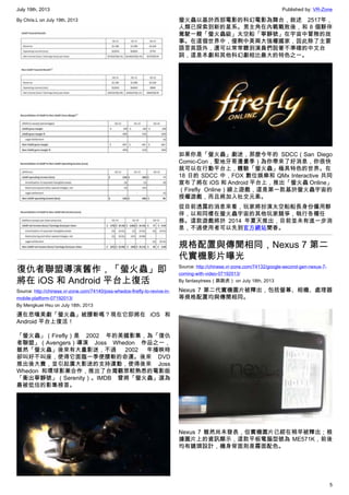 July 19th, 2013 Published by: VR-Zone
5
By Chris.L on July 19th, 2013
復仇者聯盟導演舊作，「螢火蟲」即
將在 iOS 和 Android 平台上復活
Source: http://chinese.vr-zone.com/74140/joss-whedos-firefly-to-revive-in-
mobile-platform-07192013/
By Mengkuei Hsu on July 18th, 2013
還在悲嘆美劇「螢火蟲」被腰斬嗎？現在它即將在 iOS 和
Android 平台上復活！
「螢火蟲」（Firefly）是 2002 年的美國影集，為「復仇
者聯盟」（Avengers）導演 Joss Whedon 作品之一，
雖然「螢火蟲」後來有大量影迷，不過 2002 年播映時
卻叫好不叫座，使得它面臨一季便腰斬的命運。後來 DVD
推出後大賣，並引起廣大影迷的支持運動，使得後來 Joss
Whedon 和環球影業合作，推出了台灣觀眾較熟悉的電影版
「衝出寧靜號」（Serenity）。IMDB 曾將「螢火蟲」選為
最被低估的影集榜首。
螢火蟲以基於西部電影的科幻電影為舞台，敘述 2517年，
人類已探索到新的星系。男主角在內戰戰敗後，和 8 個夥伴
駕駛一艘「螢火蟲級」太空船「寧靜號」在宇宙中冒險的故
事。在這個世界中，僅剩中美兩大強權國家，因此除了主要
語言英語外，還可以常常聽到演員們說著不準確的中文台
詞，這是本劇和其他科幻劇相比最大的特色之一。
如果你是「螢火蟲」劇迷，那麼今年的 SDCC（San Diego
Comic-Con，聖地牙哥漫畫季）為你帶來了好消息，你很快
就可以在行動平台上，體驗「螢火蟲」極具特色的世界。在
18 日的 SDCC 中，FOX 數位娛樂和 QMx Interactive 共同
宣布了將在 iOS 和 Android 平台上，推出「螢火蟲 Online」
（Firefly Online）線上遊戲，這是第一款基於螢火蟲宇宙的
授權遊戲，而且將加入社交元素。
從目前透露的消息來看，玩家將扮演太空船船長身份僱用夥
伴，以和同樣在螢火蟲宇宙的其他玩家競爭，執行各種任
務。這款遊戲將於 2014 年夏天推出，目前並未有進一步消
息，不過使用者可以先到官方網站聞香。
規格配置與傳聞相同，Nexus 7 第二
代實機影片曝光
Source: http://chinese.vr-zone.com/74132/google-second-gen-nexus-7-
coming-with-video-07192013/
By fantasytrees（跳跳虎） on July 18th, 2013
Nexus 7 第二代實機圖片被釋出，包括螢幕、相機、處理器
等規格配置均與傳聞相同。
Nexus 7 雖然尚未發表，但實機圖片已經在稍早被釋出；根
據圖片上的資訊顯示，這款平板電腦型號為 ME571K，前後
均有鏡頭設計，機身背面則是霧面配色。
 