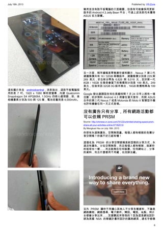 July 19th, 2013 Published by: VR-Zone
6
這些圖片來自 androidcentral，消息指出，這款平板電腦採
用的是 7 吋、1920 x 1080 解析度螢幕，內建 Qualcomm
Snapdragon S4 APQ8064, 1.5GHz 四核心處理器，前、後
相機畫素分別為 500 與 120 萬，電池容量則是 4,000mAh。
雖然並沒有該平板電腦的介面截圖，但很有可能會採用更新
版本的 Android 4.3 Jelly Bean 平台；不過上述消息均未獲得
ASUS 官方證實。
另一方面，稍早據稱是零售庫存資料顯示，Nexus 7 第二代
建議售價共有 16 / 32GB 兩種版本，建議售價分別是 229 與
269 美元，折合新台幣為 6,826 與 8,018 元，至於第一代
8GB / 16GB 在發表會當下的售價則分別是 199 美元、249
美元，但後來因 32GB 3G 版本推出，16GB 款價格降為 199
美元。
Google 發出邀請函告知在美國時間 7 月 24 日早上將有一場
活動，初步預料 Android 4.3 將會在當天宣布，而與 ASUS
合作的第二代 Nexus 7 或是 Motorola 的 Moto X 智慧型手機
也許有機會在同一天正式登場。
沒有廣告只有分享，所有網路活動都
可以依賴 PRSM
Source: http://chinese.vr-zone.com/74123/unlimited-sharing-space-prsm-
share-all-your-activities-online-07182013/
By Mengkuei Hsu on July 18th, 2013
你想有永遠無廣告、空間無限量、每個人都有帳號的免費分
享空間嗎？你搞不好已經有嘍！
這個名為 PRSM 的分享空間號稱是新型態的分享方式，永
遠沒有廣告、分站空間無限，而且每個人都有帳號，就算你
的祖母也一樣……而且能夠在任何裝置、任何網站上，分享
的資料，而且什麼都用不用藏，也沒辦法藏。
另外 PRSM 讓你不用擔心其他人不分享各種資料，不論是
網路購物、網路搜尋、電子郵件、簡訊、電話、地點、照片
全都會分享出來……怎麼聽起來怪怪的？因為這是網站設計
師為美國 NSA 的稜鏡計畫所設計的諷刺網頁，連名字都像
 