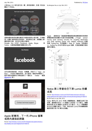 July 19th, 2013 Published by: VR-Zone
7
之前Web 2.0 時代流行的一樣，將母音拿掉，於是 PRISM
變成了 PRSM。
這個有趣但無用的網站雖然不能真的提供分享空間，不過擁
有一些讓人會笑破肚皮的設計，例如看似正經，卻總讓人感
覺怪怪的文案，和它的主要合作夥伴：
Google、Aol、AT&T、Facebook、Apple、Skype 和
Yahoo，全都是被稜鏡計畫點名的公司。
另外如果你真的對 PRSM 有興趣，而按下了「Sign Up
Now」，PSRM 則會告訴你，你已經有一個使用者帳號了。
設計者甚至還煞有介事地提供了一個官方 Twitter 帳號
@getprsm 呢！
Apple 新專利，下一代 iPhone 螢幕
或將內建指紋辨識
Source: http://chinese.vr-zone.com/74115/apple-new-patent-shows-a-
way-display-can-scan-fingerprints-07182013/
By Mengkuei Hsu on July 18th, 2013
Apple 這個名為「透過配對電極與相素感應痕跡的相素感
應電路與其他相關方式進行的指紋辨識」（Finger sensor
having pixel sensing circuitry for coupling electrodes
and pixel sensing traces and related methods）的專
利將 AuthenTec 共同創辦人 Dale R. Setlak 列為發明
人。AuthenTec 於去年底為 Apple 收購，在指紋辦識方面具
備許多專利。
Nokia 第二季營收仍下滑 Lumia 持續
成長
Source: http://chinese.vr-zone.com/74107/nokia-revenue-in-2013-q2-
keeps-sliding-but-the-sales-number-of-lumia-phones-growing-07182013/
By VR-Team on July 18th, 2013
Nokia 稍早公布 2013 年第二季實際營收，整體仍呈現下滑
狀態，營業損失約在 1.15 億歐元 (約美金 1.51 億元)，整體
營收則是 56.95 億歐元 (約美金 74.6 億元)，比上一季整體營
收 58.52 億歐元減少。不過，相反地在 Lumia 系列機種銷售
量卻是提升為 740 萬台出貨量。
 
