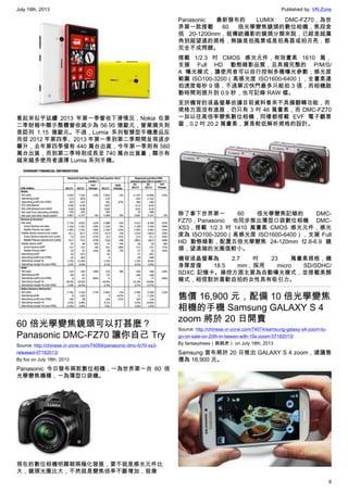 July 19th, 2013 Published by: VR-Zone
8
看起來似乎延續 2013 年第一季營收下滑情況，Nokia 在第
二季財報中顯示整體營收減少為 56.95 億歐元，營業損失則
是認列 1.15 億歐元。不過，Lumia 系列智慧型手機產品反
而從 2012 年第四季、2013 年第一季到第二季期間呈現逐步
攀升，去年第四季僅有 440 萬台出貨，今年第一季則有 560
萬台出貨，而到第二季時則成長至 740 萬台出貨量，顯示有
越來越多使用者選擇 Lumia 系列手機。
60 倍光學變焦鏡頭可以打甚麼？
Panasonic DMC-FZ70 讓你自己 Try
Source: http://chinese.vr-zone.com/74059/panasonic-dmc-fz70-xs3-
released-07182013/
By fox on July 18th, 2013
Panasonic 今日發布兩款數位相機，一為世界第一台 60 倍
光學變焦機種，一為薄型口袋機。
現在的數位相機明顯朝兩極化發展，要不就是感光元件比
大，鏡頭光圈比大，不然就是變焦倍率不斷增加，就像
Panasonic 最新發布的 LUMIX DMC-FZ70，為世
界第一款搭載 60 倍光學變焦鏡頭的數位相機，焦段含
括 20-1200mm，就傳統攝影的鏡頭分類來說，已經是超廣
角到超望遠的規格，無論是拍風景或是拍鳥甚或拍月亮，都
完全不成問題。
搭載 1/2.3 吋 CMOS 感光元件，有效畫素 1610 萬，
支援 Full HD 動態錄影品質，且具備完整的 P/M/S/
A 曝光模式，讓使用者可以自行控制多種曝光參數；感光度
範圍 ISO100-3200（高感光度 ISO1600-6400），全畫素連
拍速度每秒 9 張，不過單次快門最多只能拍 3 張，而相機啟
動時間則提升到 0.9 秒，也可記錄 RAW 檔。
至於機背的液晶螢幕依據目前資料看來不具備翻轉功能，而
規格方面沒有進展，仍只有 3 吋 46 萬畫素，而 DMC-FZ70
一如以往高倍率變焦數位相機，同樣都搭載 EVF 電子觀景
窗，0.2 吋 20.2 萬畫素，算是較低解析規格的設計。
除了拿下世界第一 60 倍光學變焦記錄的 DMC-
FZ70，Panasonic 也同步推出薄型口袋數位相機 DMC-
XS3，搭載 1/2.3 吋 1410 萬畫素 CMOS 感光元件，感光
度為 ISO100-3200（高感光度 ISO1600-6400），支援 Full
HD 動態錄影，配置五倍光學變焦 24-120mm f2.8-6.9 鏡
頭，望遠端的光圈值較小。
機背液晶螢幕為 2.7 吋 23 萬畫素規格，機
身厚度僅 18.5 mm，採用 micro SD/SDHC/
SDXC 記憶卡。操控方面主要為自動曝光模式，並搭載美顏
模式，相信對於喜歡自拍的女性具有吸引力。
售價 16,900 元，配備 10 倍光學變焦
相機的手機 Samsung GALAXY S 4
zoom 將於 20 日開賣
Source: http://chinese.vr-zone.com/74074/samsung-galaxy-s4-zoom-to-
go-on-sale-on-20th-in-taiwan-with-10x-zoom-07182013/
By fantasytrees（跳跳虎） on July 18th, 2013
Samsung 宣布將於 20 日推出 GALAXY S 4 zoom，建議售
價為 16,900 元。
 