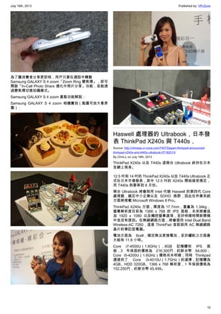 July 19th, 2013 Published by: VR-Zone
10
為了讓消費者分享更即時，用戶只要在通話中轉動
Samsung GALAXY S 4 zoom「Zoom Ring 變焦環」，即可
開啟「In-Call Photo Share 通化中照片分享」功能，並能透
過變焦環切換拍攝模式。
Samsung GALAXY S 4 zoom 重點功能解說：
Samsung GALAXY S 4 zoom 相機實拍（點圖可放大看原
圖）：
Haswell 處理器的 Ultrabook，日本發
表 ThinkPad X240s 與 T440s，
Source: http://chinese.vr-zone.com/74073/japan-thinkpad-announced-
thinkpad-x240s-and-t440s-ultrabook-07182013/
By Chris.L on July 18th, 2013
ThinkPad X240s 以及 T440s 這兩台 Ultrabook 終於在日本
官網上現身。
12.5 吋和 14 吋的 ThinkPad X240s 以及 T440s Ultrabook 正
式在日本市場發表，其中 12.5 吋的 X240s 開始接受預定，
而 T440s 則要等到 8 月份。
兩台 Ultrabook 將會採用 Intel 代號 Haswell 的第四代 Core
處理器，鎖定中小企業以及 SOHO 族群，因此在作業系統
方面將搭載 Microsoft Windows 8 Pro。
ThinkPad X240s 方面，厚度為 17.7mm，重量為 1.34kg，
螢幕解析度目前為 1366 x 768 的 IPS 面板，未來將會追
加 1920 x 1080 以及觸控螢幕選項，至於明確時間新聞稿
中並沒有提到。在無線網路方面，將會提供 Intel Dual Band
Wireless-AC 7260，這是 ThinkPad 首款採用 AC 無線網路
晶片的筆記型電腦。
電池方面為 6cell，確定無法更換電池，至於續航力方面最
大能有 11.8 小時。
Core i7-4500U（1.8GHz），8GB 記憶體和 IPS 面
板，3 年保固的價格為 216,300円，約新台幣 64,600；
Core i5-4200U（1.6GHz）價格尚未明確；同時 Thinkpad
還提供了 Core i3-4010U（1.7GHz）的選擇，記憶體為
4GB、HDD 320GB、1366 x 768 解析度，1 年保固價格為
152,250円，約新台幣 45,499。
 