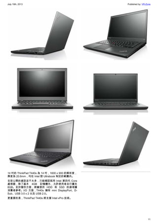 July 19th, 2013 Published by: VR-Zone
11
14 吋的 ThinkPad T440s 為 14 吋，1600 x 900 的解析度，
厚度為 20.6mm，均在 Intel 對 Ultrabook 制定的範圍內。
目前公開的資訊並不太多，只能確認採用 Intel 第四代 Core
處理器，除了基本 4GB 記憶體外，允許使用者自行擴充
8GB。至於儲存方面，將會提供 HDD 和 SSD 的選項讓
消費者參考。I/O 方面，T440s 擁有 mini DisplayPort、D-
Sub、USB 3.0 x 2 以及 USB 2.0。
更重要的是，ThinkPad T440s 將支援 Intel vPro 技術。
 