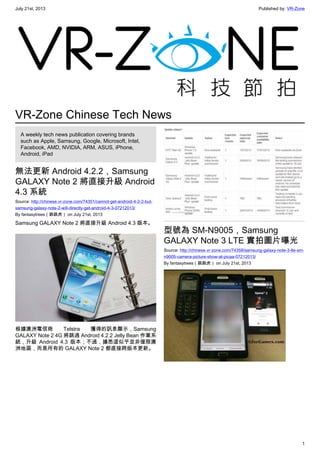 July 21st, 2013 Published by: VR-Zone
1
VR-Zone Chinese Tech News
A weekly tech news publication covering brands
such as Apple, Samsung, Google, Microsoft, Intel,
Facebook, AMD, NVIDIA, ARM, ASUS, iPhone,
Android, iPad
無法更新 Android 4.2.2，Samsung
GALAXY Note 2 將直接升級 Android
4.3 系統
Source: http://chinese.vr-zone.com/74351/cannot-get-android-4-2-2-but-
samsung-galaxy-note-2-will-directly-get-android-4-3-07212013/
By fantasytrees（跳跳虎） on July 21st, 2013
Samsung GALAXY Note 2 將直接升級 Android 4.3 版本。
根據澳洲電信商 Telstra 獲得的訊息顯示，Samsung
GALAXY Note 2 4G 將跳過 Android 4.2.2 Jelly Bean 作業系
統，升級 Android 4.3 版本；不過，據悉這似乎並非僅限澳
洲地區，而是所有的 GALAXY Note 2 都直接跨版本更新。
型號為 SM-N9005，Samsung
GALAXY Note 3 LTE 實拍圖片曝光
Source: http://chinese.vr-zone.com/74358/samsung-galaxy-note-3-lte-sm-
n9005-camera-picture-show-at-picaa-07212013/
By fantasytrees（跳跳虎） on July 21st, 2013
 