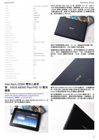 July 21st, 2013 Published by: VR-Zone
2
Intel Atom Z2560 雙核心處理
器，ASUS MEMO Pad FHD 10 實測
體驗
Source: http://chinese.vr-zone.com/74236/asus-memo-pad-fhd-10-
me302c-with-inel-atom-z2560-hand-on-review-07212013/
By fantasytrees（跳跳虎） on July 20th, 2013
ASUS 將於台北應用展 2013 推出 MEMO Pad FHD 10，而
我們也取得了該平板電腦進行實測。
ASUS MEMO Pad FHD 10 是一款採用 10.1 吋、1920 x
1200 解析度螢幕的平板電腦，硬體搭載 Intel Atom Z2560,
1.6GHz 雙核心處理器、2GB RAM，能透過 microSD 記憶
卡擴充儲存空間，搭配 500 萬畫素主鏡頭與 120 萬畫素前鏡
頭，電池容量為 6,760mAh。
這款平板電腦螢幕比例為 16：10，細緻度表現還算不賴，
但螢幕面板為暖色系，在全白畫面下略有偏黃。
根據跳跳虎所獲得的資訊顯示，該平板電腦將在台北應用展
2013 推出，建議售價有待官方宣布；不過，目前測試中的
版本為 32GB，實際市售則是 16GB，並有藍、白兩種配
色。
雖然 ASUS MEMO Pad FHD 10 並非金屬設計，但整體質感
有一定的水準，格紋狀的背蓋也能有效杜絕指紋的沾染，而
9.5mm 的機身厚度與 580g 的重量也還算輕薄。
該平板電腦擁有 microUSB 與 micro-HDMI 雙輸出端子，並
擁有雙降噪麥克風設計，機身頂部的電源鍵 / 按鍵鎖與一旁
的音量調整鍵回饋感力道恰到好處，並不會有難以按壓的問
題。
 