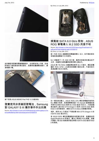 July 21st, 2013 Published by: VR-Zone
3
由於機身背面擁有雙揚聲器設計，在音質呈現上不錯，但或
許是為了避免破音的情況發生，就算將音量調整到最大，還
是略嫌小聲。
接下頁為 ASUS MEMO Pad FHD 10 功能特色
證實使用非原廠認證電池，Samsung
對 GALAXY S III 爆炸事件作出回應
Source: http://chinese.vr-zone.com/74344/samsung-confirm-galaxy-s-3-is-
not-certificated-by-them-and-empa-prove-it-07202013/
By Chris.L on July 20th, 2013
頻寬被 SATA 6.0 Gb/s 限制，ASUS
ROG 筆電導入 M.2 SSD 用意不明
Source: http://chinese.vr-zone.com/74337/asus-rog-g75-will-have-m-2-
ngff-ssd-but-pity-limited-by-sata-3-07202013/
By Chris.L on July 20th, 2013
新一代的 ROG 遊戲筆記型電腦將導入 M.2，但可惜的是目
前僅是透過轉接卡方式使用。
M.2 將會是下一代 SSD 的介面，雖然目前能見的產品並不
太多，但廠商已經陸續將這東西導入產品中。
ASUS 除了在 ROG 主機板開始使用 M.2 介面外，筆記型電
腦的 ROG G750 上也將見到相關介面的出現，不過目前只
是透過轉卡的方式使用。
在一場玩家活動上，ASUS ROG G75 筆記型電腦所使用的
M.2 轉接卡現身，很清楚瞭解到這一代 Haswell 處理器的版
本將可以見到 ASUS 使用 M.2 SSD 組成 RAID 0，只是這個
做法基本上跟 MSI GT70 Dragon II 採用 mSATA SSD 組成
RAID 0 的用意相同，都被 SATA 6.0Gb/s 的頻寬所限制。
或許，採用 M.2 只是為了不要追隨 MSI GT70 Dragon II 的
mSATA SSD 做法而已。
若 ASUS ROG 筆記型電腦真的有認真在思考，是應該如同
Apple MacBook Air 的做法，讓 M.2 直接走 PCIe 頻寬，這樣
只需要一張 SSD 就能提供接近兩張 mSATA SSD 組成 RAID
0 的速度。
 