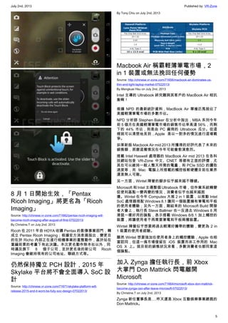 July 2nd, 2013 Published by: VR-Zone
5
8 月 1 日開始生效，「Pentax
Ricoh Imaging」將更名為「Ricoh
Imaging」
Source: http://chinese.vr-zone.com/71682/pentax-ricoh-imaging-will-
become-ricoh-imaging-after-august-of-first-07022013/
By Christine.T on July 2nd, 2013
Ricoh 在 2011 年自 HOYA 收購 Pentax 的影像事業部門，轉
成立 Pentax Ricoh Imaging；根據官方消息搞指出，變更目
的在於 Richo 內部正在進行相機事業的重整動作，基於站在
重編前景的考量下有此決議。本次更名動作除本社以外，同
時遍及旗下 8 個子公司，至於更名後的新公司 Ricoh
Imaging 會維持現有的公司地址、聯絡方式等。
仍然保持獨立 PCH 設計，2015 年
Skylake 平台將不會全面導入 SoC 設
計
Source: http://chinese.vr-zone.com/71671/skylake-platform-will-
release-2015-and-it-wont-be-fully-soc-design-07022013/
By Tony.Chiu on July 2nd, 2013
Macbook Air 稱霸輕薄筆電市場，2
in 1 裝置或無法挽回任何優勢
Source: http://chinese.vr-zone.com/71656/macbook-air-dominates-us-
thin-and-light-laptop-market-07022013/
By Mengkuei Hsu on July 2nd, 2013
Intel 主導的 Ultrabook 終究難與其客戶的 MacBook Air 相抗
衡啊！
根據 NPD 的最新統計資料，MacBook Air 單槍匹馬就佔了
美國輕薄筆電市場的多數市佔。
NPD 分析師 Stephen Baker 在分析中指出，MBA 系列今年
前 5 個月在美國輕薄筆電市場的銷售市佔率高達 56%，而剩
下的 44% 市佔，則是由 PC 廠商的 Ultrabook 瓜分。從這
裡就可以清楚地見到，Apple 是以一對多的情況進行這場戰
爭。
如果新版 Macbook Air mid 2013 所獲得的好評代表了未來的
銷售額，那麼這種情況在今年可能會愈演愈烈。
搭載 Intel Haswell 處理器的 MacBook Air mid 2013 在各科
技網站包含 VR-Zone 中文、CNET 等都有正面的評價，尤
其在可以維持一般人整天所需的電量，和 PCIe SSD 的讀取
速度等，而 Mac 電腦上所搭載的觸控板軟硬體目前在業界
還是無人可敵。
另一方面，Wintel 陣營的腳步似乎越來越不穩健。
Microsoft 和 Intel 主導整個 Ultrabook 市場，但作業系統轉變
促使利基點一變再變的情況，消費者似乎也越來越困
擾。Wintel 在今年 Computex 大推 2 in 1 裝置，以推動 Intel
SoC 處理器搭配 Windows 8.1 讓同一個裝置擁有筆電和平板
的使用者體驗；另外一方面，剛結束的 Microsoft Build 開發
者大會上，執行長 Steve Ballmer 也一反過去 Windows 8 用
滑鼠一樣好用的論點，表示搭載 Windows 8/8.1 加上觸控的
裝置，將讓使用者不再需要筆電和平板兩種裝置。
Wintel 陣營似乎想要將過去輕薄好攜帶的體驗，變更為 2 in
1 裝置的使用者經驗。
顯然 Wintel 想要強加在使用者身上的觸控體驗，Apple 也相
當認同，但這一塊市場僅留在 iOS 裝置而非工作用的 Mac
OS X 上。就目前的銷售狀況來看，多數消費者也都同意這
個論點。
加入 Zynga 擔任執行長，前 Xbox
大掌門 Don Mattrick 閃電離開
Microsoft
Source: http://chinese.vr-zone.com/71664/microsoft-xbox-don-mattrick-
become-zynga-ceo-after-leave-microsoft-07022013/
By Christine.T on July 2nd, 2013
Zynga 新任董事長是….昨天還是 Xbox 互動娛樂事業總裁的
Don Mattrick。
 