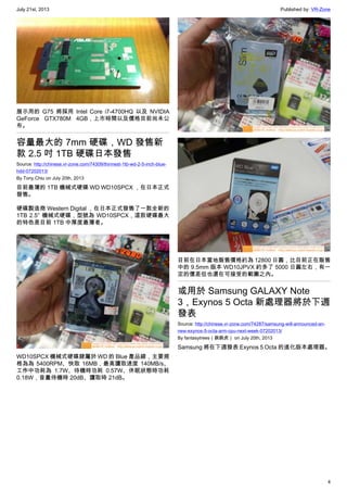 July 21st, 2013 Published by: VR-Zone
4
展示用的 G75 將採用 Intel Core i7-4700HQ 以及 NVIDIA
GeForce GTX780M 4GB，上市時間以及價格目前尚未公
布。
容量最大的 7mm 硬碟，WD 發售新
款 2.5 吋 1TB 硬碟日本發售
Source: http://chinese.vr-zone.com/74309/thinnest-1tb-wd-2-5-inch-blue-
hdd-07202013/
By Tony.Chiu on July 20th, 2013
目前最薄的 1TB 機械式硬碟 WD WD10SPCX ，在日本正式
發售。
硬碟製造商 Western Digital ，在日本正式發售了一款全新的
1TB 2.5″ 機械式硬碟，型號為 WD10SPCX，這款硬碟最大
的特色是目前 1TB 中厚度最薄者。
WD10SPCX 機械式硬碟隸屬於 WD 的 Blue 產品線，主要規
格為為 5400RPM、快取 16MB，最高讀取速度 140MB/s、
工作中功耗為 1.7W、待機時功耗 0.57W、休眠狀態時功耗
0.18W，音量待機時 20dB、讀取時 21dB。
目前在日本當地販售價格約為 12800 日圓，比目前正在販售
中的 9.5mm 版本 WD10JPVX 約多了 5000 日圓左右，有一
定的價差但也還在可接受的範圍之內。
或用於 Samsung GALAXY Note
3，Exynos 5 Octa 新處理器將於下週
發表
Source: http://chinese.vr-zone.com/74287/samsung-will-announced-an-
new-exynos-5-octa-arm-cpu-next-week-07202013/
By fantasytrees（跳跳虎） on July 20th, 2013
Samsung 將在下週發表 Exynos 5 Octa 的進化版本處理器。
 