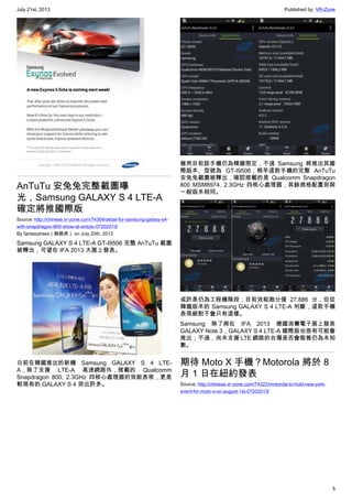 July 21st, 2013 Published by: VR-Zone
5
AnTuTu 安兔兔完整截圖曝
光，Samsung GALAXY S 4 LTE-A
確定將推國際版
Source: http://chinese.vr-zone.com/74304/detail-for-samsung-galaxy-s4-
with-snapdragon-800-show-at-antutu-07202013/
By fantasytrees（跳跳虎） on July 20th, 2013
Samsung GALAXY S 4 LTE-A GT-I9506 完整 AnTuTu 截圖
被釋出，可望在 IFA 2013 大展上發表。
日前在韓國推出的新機 Samsung GALAXY S 4 LTE-
A，除了支援 LTE-A 高速網路外，搭載的 Qualcomm
Snapdragon 800, 2.3GHz 四核心處理器的效能表現，更是
較現有的 GALAXY S 4 突出許多。
雖然目前該手機仍為韓國限定，不過 Samsung 將推出其國
際版本、型號為 GT-I9506；稍早這款手機的完整 AnTuTu
安兔兔截圖被釋出，確認搭載的是 Qualcomm Snapdragon
800 MSM8974, 2.3GHz 四核心處理器，其餘規格配置則與
一般版本相同。
或許是仍為工程機階段，目前效能跑分僅 27,886 分，但從
韓國版本的 Samsung GALAXY S 4 LTE-A 判斷，這款手機
表現絕對不會只有這樣。
Samsung 除了將在 IFA 2013 德國消費電子展上發表
GALAXY Note 3，GALAXY S 4 LTE-A 國際版也很有可能會
推出；不過，尚未支援 LTE 網路的台灣是否會販售仍為未知
數。
期待 Moto X 手機？Motorola 將於 8
月 1 日在紐約發表
Source: http://chinese.vr-zone.com/74322/motorola-to-hold-new-york-
event-for-moto-x-on-august-1st-07202013/
 