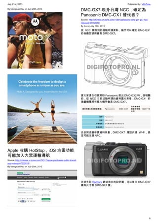 July 21st, 2013 Published by: VR-Zone
6
By Mengkuei Hsu on July 20th, 2013
Apple 收購 HotStop，iOS 地圖功能
可能加入大眾運輸導航
Source: http://chinese.vr-zone.com/74317/apple-purchases-public-transit-
app-hotstop-07202013/
By Mengkuei Hsu on July 20th, 2013
DMC-GX7 現身台灣 NCC，確定為
Panasonic DMC-GX1 替代者？
Source: http://chinese.vr-zone.com/74291/panasonic-dmc-gx1-gx7-ncc-
released-07192013/
By fox on July 19th, 2013
從 NCC 擷取到的檢驗申請資料，幾乎可以確定 DMC-GX1
的後繼型號將會是 DMC-GX7。
當大家還在引頸期盼 Panasonic 推出 DMC-GX2 時，很明顯
的，從 NCC 目前送驗申請的資料圖片來看，DMC-GX1 的
後繼機種將有極大機率會是 DMC-GX7。
且依照送驗申請資料來看，DMC-GX7 應該內建 Wi-Fi，甚
至可能支援 NFC。
而從先前 Rumors 網站流出的設計圖，可以看出 DMC-GX7
機身尺寸較 DMC-GX1 寬。
 