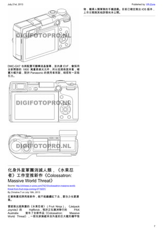 July 21st, 2013 Published by: VR-Zone
7
DMC-GX7 也將配置可翻轉液晶螢幕，並內建 EVF，會採用
全新開發的 1800 萬畫素感光元件，所以從規格面來看，確
實大幅升級，對於 Panasonic 的使用者來說，相信有一定吸
引力。
化身外星軍團消滅人類，《水果忍
者》工作室推新作《Colossatron:
Massive World Threat》
Source: http://chinese.vr-zone.com/74210/colossatron-massive-world-
threat-from-fruit-ninja-coming-0719201/
By Christine.T on July 19th, 2013
扛著熱賣招牌再推新作，能不能繼續紅下去，要功力也要運
氣。
曾經推出超熱賣的《水果忍者》（Fruit Ninja）、《Jetpack
Joyride》的 Halfbrick，現於正在澳洲舉行的 PAX
Australia 宣布了全新作品《Colossatron: Massive
World Threat》，一款玩家操縱來自外星的巨大龍形機甲怪
物，橫掃人類軍隊的手機遊戲。目前已確定推出 iOS 版本，
上市日期與其他詳情尚未公開。
 