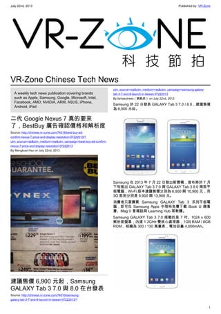 July 22nd, 2013 Published by: VR-Zone
1
VR-Zone Chinese Tech News
A weekly tech news publication covering brands
such as Apple, Samsung, Google, Microsoft, Intel,
Facebook, AMD, NVIDIA, ARM, ASUS, iPhone,
Android, iPad
二代 Google Nexus 7 真的要來
了，BestBuy 廣告確認價格和解析度
Source: http://chinese.vr-zone.com/74518/best-buy-ad-
confirm-nexus-7-price-and-display-resolution-07222013/?
utm_source=rss&utm_medium=rss&utm_campaign=best-buy-ad-confirm-
nexus-7-price-and-display-resolution-07222013
By Mengkuei Hsu on July 22nd, 2013
建議售價 6,900 元起，Samsung
GALAXY Tab 3 7.0 與 8.0 在台發表
Source: http://chinese.vr-zone.com/74510/samsung-
galaxy-tab-3-7-and-8-launch-in-taiwan-07222013/?
utm_source=rss&utm_medium=rss&utm_campaign=samsung-galaxy-
tab-3-7-and-8-launch-in-taiwan-07222013
By fantasytrees（跳跳虎） on July 22nd, 2013
Samsung 於 22 日發表 GALAXY Tab 3 7.0 / 8.0，建議售價
為 6,900 元起。
Samsung 在 2013 年 7 月 22 日發出新聞稿，宣布將於 7 月
下旬推出 GALAXY Tab 3 7.0 與 GALAXY Tab 3 8.0 兩款平
板電腦，Wi-Fi 版本建議售價分別為 6,900 與 10,900 元，而
3G 款則分別是 9,900 與 13,900 元。
消費者只要購買 Samsung GALAXY Tab 3 系列平板電
腦，即可在 Samsung Apps 中限時免費下載 Book U 趣看
書、Mag V 看雜誌與 Learning Hub 等軟體。
Samsung GALAXY Tab 3 7.0 搭載的是 7 吋、1024 x 600
解析度螢幕，內建 1.2GHz 雙核心處理器，1GB RAM / 8GB
ROM，相機為 300 / 130 萬畫素，電池容量 4,000mAh。
 