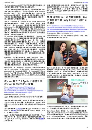 July 22nd, 2013 Published by: VR-Zone
3
合，Evernote Android 用戶可以更迅速地檢視附加檔案、並
立即進行編輯，即使不在辦公室也能辦公事。
「許多人都想找到一種符合現代科技、允許跨裝置處理和隨
處皆可辦公的行動生活」，Mobile Systems 總裁 Stanislav
Minchev 表示：「今天，我們相當興奮推出 Evernote 與
OfficeSuite 的首次整合，藉由雙方應用程式的優勢，希望更
多使用者可以體驗不論身處何處，皆能迅速編輯、同步更
新，並與夥伴分享重要的檔案。」
今日起，Evernote 的 Android 用戶可以透過 OfficeSuite
檢視器瀏覽記事裡的 Office 文件(文件檔、試算表、簡報
檔、PDF 檔)，Evernote 專業版與企業版用戶還可利用
OfficeSuite Pro 直接編輯記事裡的附加檔，而編輯後的新內
容亦會在 Evernote 中覆蓋原有檔案。若是 OfficeSuite Pro
的用戶，可以直接在 Android 裝置上開啟 OfficeSuite Pro 新
增檔案，編輯後的檔案會同步儲存至 Evernote 成為記事的
附加檔，並跨裝置即時更新。
在 Android 智慧型手機或平板電腦安裝了 Evernote 與
OfficeSuite 之後，文件編輯和資料更新都可變得更加順暢，
大幅度地提升工作效率。凡是在 Mac 或 PC 上建立
的文件檔、試算表或簡報檔都可以插入 Evernote 成為記
事的附加檔案，在 Android 裝置間同步處理。而只要在
Evernote 記事中點擊附加檔，即可開啟 OfficeSuite 瀏覽
檔案。Evernote 專業版與企業版用戶更可獲得 OfficeSuite
Pro 的強大功能，按一下附件檔旁邊的鉛筆圖示，就能直接
編輯檔案並將新檔案同步到所有裝置上的 Evernote 記事。
搭配專業版的進階搜尋功能，更可一網打盡檔案中的輸入與
手寫文字。
Evernote 的企業合夥副總裁 Alex Pachikov 指出：
「OfficeSuite 的完整文件檢視與編輯功能搭配 Evernote 的
快速同步與直觀式搜尋特色，絕對是目前行動辦公服務的最
耀眼合作。透過本次合作，Evernote 與 OfficeSuite 使用者
可以體驗用最簡便的方式，創造出絕佳工作效能。」
OfficeSuite 與 Evernote Android 的整合功能非常容
易上手，OfficeSuite 使用者可以從 http://evernote.com/
evernote/ 安裝 Evernote 應用程式，而 Evernote 用戶可以在
Google Play 下載 OfficeSuite 應用程式。安裝了這兩個應用
程式之後，就可以自由地在 Evernote 與 OfficeSuite 之間編
輯並更新 Office 檔案。
iPhone 變大了？Apple 正測試大型
iPhone 與 13 吋 iPad 螢幕
Source: http://chinese.vr-zone.com/74464/apple-said-to-
test-larger-iphone-and-13-inch-ipad-display-07222013/?
utm_source=rss&utm_medium=rss&utm_campaign=apple-said-to-test-
larger-iphone-and-13-inch-ipad-display-07222013
By Mengkuei Hsu on July 22nd, 2013
Apple 據傳正在測試大尺吋 iPhone 和 13 吋 iPad 的螢幕。
根據《華爾街日報》報導，Apple 與其供應商正在測試更大
尺吋的 iPhone 和 iPad 螢幕，根據消息來源，Apple 正測試
約為 13 吋大小的 iPad 螢幕，也正在測試比 4 吋大的 iPhone
螢幕。
而之前韓國媒體 ET News 曾報導 Apple 正在測試 12.9 吋的
iPad。另外路透社也在上個月報導過 Apple 正開四 4.7 吋和
5.7 吋螢幕的 iPhone。
Apple 是否會大量生產這些測試產品目前仍未明朗，Apple
和許多公司一樣，在正式生產前，都會測試大量原型機。之
前 Apple 在和 Samsung 的訟訴中，就曾列出多部原型機圖
片當作證據。
根據 《華爾街日報》的消息來源，使用者可以在今年看到具
備相同尺吋和相同 2048×1536 Retina Display 的新一代
iPad，不過將會使用 in-cell 技術，讓新一代 iPad 變得更
薄、更輕。另外 Apple 也傳將在今年推出 iPhone 5S 和低價
版 iPhone。
售價 22,900 元、四大電信齊推，6.4
吋智慧型手機 Sony Xperia Z Ultra 正
式發表
Source: http://chinese.vr-zone.com/74446/6-4-inch-sony-xperia-z-
ultra-officially-launched-with-all-major-telecom-in-taiwan-07222013/?
utm_source=rss&utm_medium=rss&utm_campaign=6-4-inch-sony-xperia-
z-ultra-officially-launched-with-all-major-telecom-in-taiwan-07222013
By fantasytrees（跳跳虎） on July 22nd, 2013
Sony Mobile 於 22 日正式在台灣發表 Xperia Z Ultra，並宣
布將由陳柏霖擔任年度代言人。
Sony Mobile 在 2013 年 7 月 22 日舉辦發表會，正式在台灣
發表擁有 6.4 吋螢幕的智慧型手機 Xperia Z Ultra；該手機建
議售價為 22,900 元，並能搭配中華電信、遠傳電信與台灣
大哥大資費方案購買。Sony Xperia Z Ultra 將於 24 日中午
12 點到 26 日中午 12 點展開預購活動，預購禮為 DK30 磁
扣式充電座與時尚輕薄皮套。
活動中 Sony Mobile 也正式宣布，將由陳柏霖擔任年度代言
人，日前廣告中撈魚機的妹妹洪心貝也同台現身。
Sony Xperia Z Ultra 擁有 6.4 吋、1920 x 1080 解析度螢幕，
支援 TRILUMINOS Display for mobile 原色顯示與 X-Reality
for mobile 極真影像技術；硬體搭載 Qualcomm Snpadragon
800, 2.2GHz 四核心處理器、2GB RAM / 16GB ROM，並能
透過 microSD 記憶卡擴充，是當前配置最為強悍的機種。
 
