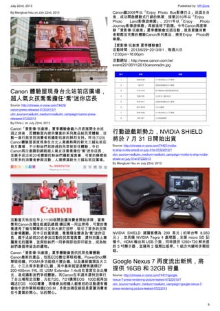 July 22nd, 2013 Published by: VR-Zone
5
By Mengkuei Hsu on July 22nd, 2013
Canon 體驗屋現身台北站前店廣場，
超人氣女孩喬喬擔任“喬”迷你店長
Source: http://chinese.vr-zone.com/74429/
canon-press-released-07202013/?
utm_source=rss&utm_medium=rss&utm_campaign=canon-press-
released-07202013
By Chris.L on July 22nd, 2013
Canon「愛影像‧玩創意」夏季體驗會繼六月底展開全台巡
迴之旅後，因體驗屋內提供豐富的系列產品給民眾體驗，活
動一進行就受到消費者和攝影玩家的熱烈支持。昨日(7/20)
Canon體驗屋首度現身在台北人潮最熱鬧的新光三越站前店
前方廣場，不少粉絲們和路過的民眾皆前往體驗，今日
Canon再次邀請到網路超人氣女孩喬喬擔任“喬”迷你店長，
並親手送出前20名體驗的粉絲們攝影寫真書，可愛的模樣吸
引眾多的消費者參與活動，人潮擠滿新光三越站前店廣場。
活動當天特別在早上11:00就開放讓消費者開始排隊，當喬
喬和Canon台灣佳能資訊總裁 鎌田篤一同出席時，可愛的喬
喬還秀了幾句簡單的日文和大家打招呼，吸引了眾多的民眾
在會場圍觀。而今日的重頭戲，喬喬隨後變身為“喬”迷你店
長，親手送給前20名參加活動的民眾寫真書，還特別蓋上專
屬簽名的圖章，並與粉絲們一同參與即拍即印留念，成為粉
絲們最值得留念的禮物。
Canon「愛影像‧玩創意」夏季體驗會提供民眾免費體驗
Canon最新的產品，包括EOS數位單眼相機、PowerShot類
單眼相機、PIXMA多功能相片複合機、以及最新鏡頭及大三
元、小三元等多款夢幻L鏡，其中最新超望遠變焦鏡頭EF
200-400mm f/4L IS USM Extender 1.4x也在首度在台北曝
光，造成攝影迷們爭相體驗。而Canon在本週末還特別舉行
了台北場限定活動，凡在7/20、7/21購買EOS 100D就再加
碼送EOS 100D專書，現場參加相機人創意拍的活動還有機
會抽中迷你單眼相機EOS M，多款加碼促銷就是要讓消費者
在今夏買的開心、玩的開心。
Canon繼2008年以「Enjoy Photo Bus影像巴士」巡迴全台
後，成功開啟體驗式行銷的熱潮，接著2010年以「Enjoy
Photo Land影像遊樂園」、2011年以「Enjoy Photo
Journey影像遊樂趣」再創造時下話題。今年Canon再度舉
辦「愛影像‧玩創意」夏季體驗會巡迴活動，就是要讓消費
者輕鬆並完整的體驗Canon系列產品，感受Enjoy Photo的
樂趣。
【愛影像‧玩創意 夏季體驗會】
活動時間：2013/6/29~2013/9/1，每週六日
12:00pm~18:00pm
活動網站：http://www.canon.com.tw/
event/2013011/2013canonrsdm.jpg
行動遊戲新勢力，NVIDIA SHIELD
將於 7 月 31 日開始出貨
Source: http://chinese.vr-zone.com/74421/nvidia-
to-ship-nvidia-shield-on-july-31st-07222013/?
utm_source=rss&utm_medium=rss&utm_campaign=nvidia-to-ship-nvidia-
shield-on-july-31st-07222013
By Mengkuei Hsu on July 22nd, 2013
NVIDIA SHIELD 建議售價為 299 美元（約新台幣 8,950
元），並具備 NVIDIA Tegra 4 處理器，支援 micro SD 記
憶卡、HDMI 輸出和 USB 介面，同時提供 1280×720 解析度
的 5 吋顯示器，並擁有 2 個類比搖桿、1 組方向鍵和多顆按
鈕。
Google Nexus 7 再度流出新照，將
提供 16GB 和 32GB 容量
Source: http://chinese.vr-zone.com/74417/google-
nexus-7-press-rendering-picture-leaked-07222013/?
utm_source=rss&utm_medium=rss&utm_campaign=google-nexus-7-
press-rendering-picture-leaked-07222013
 