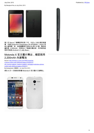 July 22nd, 2013 Published by: VR-Zone
6
By Mengkuei Hsu on July 22nd, 2013
第二代 Nexus 7 據傳採用的是 7 吋、1920 x 1080 解析度螢
幕，內建 Qualcomm Snapdragon S4 APQ8064, 1.5GHz 四
核心處理器，前、後相機畫素分別為 500 與 120 萬，電池容
量則是 4,000mAh，同時加入了無線充電技術，而作業系統
很有可能為 Android 4.3 Jelly Bean。
Motorola X 官方圖片釋出，確認採用
2,200mAh 內建電池
Source: http://chinese.vr-zone.com/74401/motorola-
x-phone-confirm-with-2200mah-battery-07222013/?
utm_source=rss&utm_medium=rss&utm_campaign=motorola-x-phone-
confirm-with-2200mah-battery-07222013
By fantasytrees（跳跳虎） on July 21st, 2013
將在 8 月 1 日發表的新機 Motorola X 官方圖片已被釋出。
 