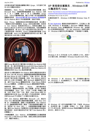 July 2nd, 2013 Published by: VR-Zone
6
近來發消息幾乎是裁員或離職名單的 Zynga，今天宣佈了新
任 CEO 到職的消息啦！
根據創辦人 Mark Pincus 對外發表的聲明稿證實，前任
Microsoft Xbox 互動娛樂事業處總裁 Don Mattrick 已經
在 7 月 1 日離職，並於 7 月 8 日開始轉任 Zynga
CEO 以及公司董事會成員。雙方公司除了各自發表聲明稿
證實該項消息， Microsoft 執行長 Steve Ballmer 則是發函肯
定 Don Mattrick 過去 6 年的服務領導，並給予祝福。
Mark Pincus 強調這是他在深思熟慮後的結果，他也應允
了曾經多次對外強調要為 Zynga 找來合適的領導，他有信
心 Don Mattrick 就是這位命定之人。同時他也讚賞 Don
Mattrick 過去在 EA 與 Microsoft 的發展成就。包括扭轉事業
部的盈虧表現，將 Xbox 360 在過去兩年內的北美市場，一
口氣提昇至第一名的地位，Kinect 在發售後順利銷售 2,400
萬套的佳績，Xbox Live 使用會員更自原本的 600 萬人，擴
增至現在的 4,800 萬人次規模。
儘管 Zynga 發出的官方聲明稿中沒有點名 Don Mattrick 的跳
槽主因，但一般外界相信跟 Microsoft CEO Steve Ballmer 考
慮對內部進行改造有關，當然有更多人認為 Don Mattrick 的
離職跟近來的 Xbox One 風波相當有關。
這位從 EA 轉來微軟的 Don Mattrick 最有名應該是他和原本
是 Xbox 360 與 Windows 遊戲事業娛樂暨裝置事業處副總
裁 Peter Moore 在 2007 年幾乎以「互換」的方式，兩人都
各自到了對方的原公司當高層。於是，Don Mattrick 就在先
結束 EA 全球工作室總裁，轉任 Microsoft 遊戲部門約半年
後，接手 Peter Moore 離職後的空缺，Peter Moore 則是自
Microsoft 離職後，立馬轉任 EA Sports 運動遊戲部門總裁。
無獨有偶，當年 Peter Moore 當年雖表明自
Microsoft 離職是家庭因素，與公司無關，但外界一般還是
把他的離職與 Xbox 360 上市的「三紅燈」問題扯上關
係，2007 年為了平息「三紅」事件，Peter Moore 趕在 E3
遊戲展前宣布全球 Xbox 360 提供 3 年的延長保固，這項決
定使 Microsoft 平台增加了 10 億美元的額外支出。
至於，Don Mattrick 堪稱平靜的 Microsoft 人生，最近在
Xbox One 發表後因著主機政策備受責難，包括 Xbox One
每 24 小時連線認證、遊戲二手租賃策略等；Don Mattrick
在 E3 遊戲展期間的發言（像是「不要自動連線的機器？有
阿，我們有一台 Xbox 360」），同樣被輿論和媒體大肆評
論。雖然 Don Mattrick 已經緊急在日前宣佈撤銷外界詬病的
諸多新規定，但如今看起來似乎成了埋下 Don Mattrick 閃人
的關鍵之一。
市場輿論觀察，Don Mattrick 的閃電辭職對正在積極預備
Xbox One 上市的 Microsoft 來說，首要之務是迅速找到接替
人手，穩固市場信心。
XP 車尾燈依舊難見，Windows 8 終
以龜速取代 Vista
Source: http://chinese.vr-zone.com/71641/windows-grabs-5-percent-
markshare-finally-passed-windows-vista-07022013/
By Mengkuei Hsu on July 1st, 2013
在最新的統計中，Windows 8 終於超越 Windows Vista 市
佔。
在 Net Application 最新的作業系統統計中，正式推出 8 個
月的 Windows 8 終於超越了 Microsoft 被罵第二慘的系
統 Windows Vista（被罵最慘的是 Windows ME，如果還
有人記得這個系統的話。）在 Net Application 的統計資料
中，Windows 8 雖然市佔率持續成長，不過速度十分緩慢。
Windows 8 在 6 月市佔從 4.27% 成長到 5.10%，成長了
0.83 個百分點，終於超過了 Windows Vista 的 4.62% 市佔。
而 Windows 7 和 Windows XP 仍持擁有大量市佔
率，Windows 7 市佔雖偶有上下，不過在 6 月仍保持著
44.37% 的最高市佔率。
而 Windows XP 的市佔雖然穩定下滑，不過和 Windows
8 的成長率一樣，十分緩慢，在推出 11 年後，仍保有
37.17% 的市佔率。這使得 Windows 系統的整體市佔率仍超
過 90%，達到 91.51%。
 