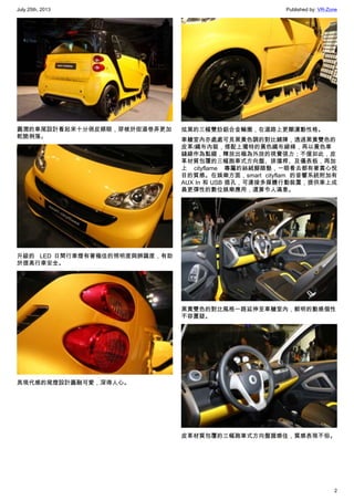 July 25th, 2013 Published by: VR-Zone
2
圓潤的車尾設計看起來十分俏皮順眼，穿梭於街道巷弄更加
乾脆俐落。
升級的  LED 日間行車燈有著極佳的照明度與辨識度，有助
於提高行車安全。
具現代感的尾燈設計圓融可愛，深得人心。
炫黑的三幅雙肋鋁合金輪圈，在道路上更顯運動性格。
車艙室內亦處處可見黑黃色調的對比鋪陳，透過黑黃雙色的
皮革/織布內裝，搭配上獨特的黃色織布線條，再以黃色車
縫線作為點綴，釋放出極為外放的視覺張力；不僅如此，皮
革材質包覆的三幅跑車式方向盤、排擋桿、及儀表板，再加
上  cityflame 專屬的絲絨腳踏墊，一眼看去都有著賞心悅
目的質感。在娛樂方面，smart cityflam 的音響系統附加有
AUX In 和 USB 插孔，可連接多媒體行動裝置，提供車上成
員更彈性的數位娛樂應用，還算令人滿意。
黑黃雙色的對比風格一路延伸至車艙室內，鮮明的動感個性
不容置疑。
皮革材質包覆的三幅跑車式方向盤握感佳，質感表現不俗。
 