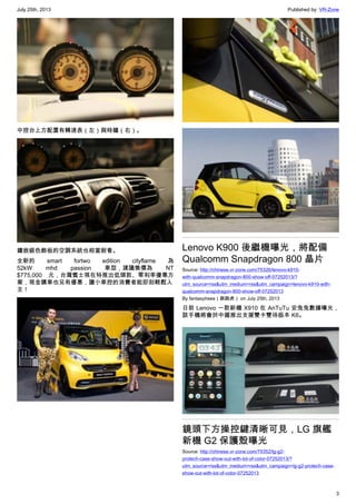 July 25th, 2013 Published by: VR-Zone
3
中控台上方配置有轉速表（左）與時鐘（右）。
鑲嵌銀色飾板的空調系統也相當耐看。
全新的 smart  fortwo edition cityflame 為
52kW mhd passion 車型，建議售價為 NT
$775,000 元，台灣賓士現在特推出低頭款、零利率優惠方
案，現金購車也另有優惠，讓小車控的消費者能即刻輕鬆入
主！
Lenovo K900 後繼機曝光，將配備
Qualcomm Snapdragon 800 晶片
Source: http://chinese.vr-zone.com/75326/lenovo-k910-
with-qualcomm-snapdragon-800-show-off-07252013/?
utm_source=rss&utm_medium=rss&utm_campaign=lenovo-k910-with-
qualcomm-snapdragon-800-show-off-07252013
By fantasytrees（跳跳虎） on July 25th, 2013
日前 Lenovo 一款新機 X910 在 AnTuTu 安兔兔數據曝光，
該手機將會於中國推出支援雙卡雙待版本 K6。
鏡頭下方操控鍵清晰可見，LG 旗艦
新機 G2 保護殼曝光
Source: http://chinese.vr-zone.com/75352/lg-g2-
protech-case-show-out-with-lot-of-color-07252013/?
utm_source=rss&utm_medium=rss&utm_campaign=lg-g2-protech-case-
show-out-with-lot-of-color-07252013
 