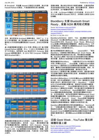 July 25th, 2013 Published by: VR-Zone
5
的 Broadwell，而延續 Haswell 的產品生命週期，推出代號
Haswell Refresh 的產品，不過這僅局限在部分處理器。
目前，確定更新為 Broadwell 架構的產品，包含了 U、Y 以
及 H 系列處理器，桌上型延續 Haswell 之外，一般筆記型電
腦用的 M 系列更將延續現階段的 Haswell，沒有任何更新動
作。
桌上型處理器最快將會在 2014 年第二季推出 Z97 晶片搭配
Haswell Refresh 處理器，而 U、Y 以及 H 系列將會在 2014
年下半年推出。我們相信 Intel 將如同今年 Computex 發表
Haswell 處理器的模式，在 2014 年的 Computex 中發表全
新的 Broadwell 晶片。
其實這樣的舉動並沒有太大的意外，主要是這兩年來，Intel
專注在行動通訊裝置上，首先將 Atom 導向智慧型手機
和平板電腦的應用後，接著推出 SDP（Scenario Design
Power）的 Y 系列處理器來搶攻高效能平板電腦市場。在進
入 14nm 之後，Intel 處理器的功耗表現將更上一層樓，或許
有機會與 ARM 架構處理相互抗衡，不過目前一切似乎還言
之過早。
這樣的舉動，勢必將比現存的市場更為複雜，主要是我們將
見到多款產品同時在市場上銷售，對於消費者而言，面對如
此多的訊息，似乎會讓他們產生一定的困擾。
另一方面，Ivy Bridge-E 將會在 9 月中旬登場，而 2014 年下
半年 Intel 將會用 Haswell-E 取代它，同時導入全新的 DDR4
記憶體。
BlackBerry 支援 Bluetooth Smart
Ready，推動 M2M 應用程式開發
Source: http://chinese.vr-zone.com/75333/
blackberry-press-released-07252013/?
utm_source=rss&utm_medium=rss&utm_campaign=blackberry-press-
released-07252013
By Chris.L on July 25th, 2013
BlackBerry(NASDAQ: BBRY; TSX: BB)與藍牙技術聯盟
(Bluetooth SIG)聯合宣佈BlackBerry 10對Bluetooth Smart
Ready的原生支持。Bluetooth Smart Ready 是Bluetooth
Smart裝置之間無縫連接的關鍵要素，透過BlackBerry 10平
台的緊密結合，開發者可以輕鬆將Bluetooth Smart功能整合
於BlackBerry 10的應用程式中。
藍牙技術聯盟首席行銷長Suke Jawanda表示：「新的
BlackBerry 10智慧型手機支援Bluetooth Smart Ready，讓
開發者透過他們的應用程式和介面，帶來嶄新的移動體
驗。BlackBerry傳承了強大的安全技術並擁有完善支援開發
者的信譽，能夠充分地展現藍牙技術所帶來的多種創新。」
開發者編寫的BlackBerry 10應用程式可以充分利用當今
市面上各種Bluetooth Smart設備。支援Bluetooth功能的
BlackBerry 10應用程式正在為開發者創造新的機會，使其在
健身、醫療和汽車等領域提供創新的使用者經驗。例如，利
用自行車上的速度和節奏感測器，應用程式可在其
BlackBerry 10智慧型手機上跟蹤騎士的表現；健身愛好者則
可在訓練中獲取心跳資料來對比表現；感測器甚至可以幫助
駕駛員找到遺失的鑰匙。
BlackBerry為BlackBerry 10中的各種Bluetooth配置提供廣泛
的支援，並在本地開發套件（NDK）中有一套高度安全且極
其強大的API（應用程式設計介面）。BlackBerry 10採用
AES-CCM加密和隱私保護功能，確保客戶的智慧手機搜索
或連接至Bluetooth Smart設備時資料的安全性。這符合
BlackBerry 10嚴格的安全標準，並且滿足藍牙技術聯盟針對
Bluetooth Smart和Smart Ready設備的要求。Bluetooth
Smart讓設備能夠透過短距離、高效的資料傳輸而互相交
流，並且耗能很低，助於延長智慧型手機和Bluetooth Smart
設備的電池續航時間。充分利用Bluetooth 4.0規格及基於
GATT的架構，Bluetooth Smart Ready設備可無縫連接
BlackBerry 10智慧型手機。這為開發者提供了一個架構，為
各種資料收集感測器創造一個圖形化的使用者介面。
BlackBerry開發者關係與生態系統副總裁Alec Saunders表
示：「互聯為應用程式開發者打開了一個新世界。各裝置之
間能夠互相對話，帶來了全新的可能性。BlackBerry 10上的
Bluetooth Smart支援讓開發者能夠為消費者和垂直市場開發
移動計算應用程式，與各種Bluetooth設備安全的無縫連
接。」
迎接 Geek Week，YouTube 復古終
端機彩蛋上線
Source: http://chinese.vr-zone.com/75301/youtube-
launch-geek-week-easter-egg-07252013/?
utm_source=rss&utm_medium=rss&utm_campaign=youtube-launch-
geek-week-easter-egg-07252013
 