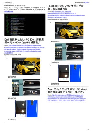 July 25th, 2013 Published by: VR-Zone
6
By Mengkuei Hsu on July 25th, 2013
Crack the code to go retro: 53 65 61 72 63 68 20 59 6f 75
54 75 62 65 20 66 6f 72 20 2f 20 67 65 65 6b 77 65 65 6b
#GeekWeek
Dell 發表 Precision M3800，將採用
新一代 NVIDIA Quadro 繪圖晶片
Source: http://chinese.vr-zone.com/75300/dell-officially-announed-
precision-m3800-with-the-newest-nvidia-quadro-mobile-chip-07252013/?
utm_source=rss&utm_medium=rss&utm_campaign=dell-officially-
announed-precision-m3800-with-the-newest-nvidia-quadro-mobile-
chip-07252013
By Chris.L on July 25th, 2013
•
2013/07/25
•
2013/07/25
•
2013/07/25
Facebook 公布 2013 年第二季財
報，收益超出預期
Source: http://chinese.vr-zone.com/75295/
facebook-post-strong-2013-q2-revenue-07252013/?
utm_source=rss&utm_medium=rss&utm_campaign=facebook-post-
strong-2013-q2-revenue-07252013
By Mengkuei Hsu on July 25th, 2013
•
2013/07/25
•
2013/07/25
•
2013/07/25
Asus MeMO Pad 耍奇招，與 Nitro+
看板娘超級索尼子推出「痛平板」
Source: http://chinese.vr-zone.com/74208/asus-memo-pad-work-
with-nitro-plus-launch-super-sonico-edition-in-japan-07252013/?
utm_source=rss&utm_medium=rss&utm_campaign=asus-memo-pad-
work-with-nitro-plus-launch-super-sonico-edition-in-japan-07252013
 