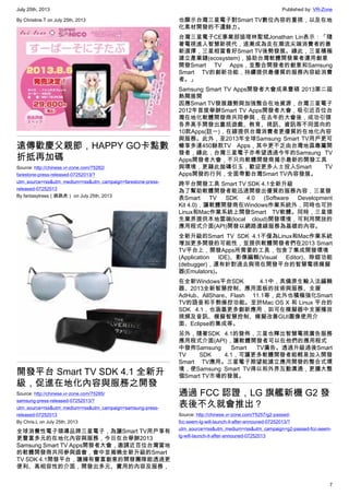 July 25th, 2013 Published by: VR-Zone
7
By Christine.T on July 25th, 2013
遠傳歡慶父親節，HAPPY GO卡點數
折抵再加碼
Source: http://chinese.vr-zone.com/75282/
farestone-press-released-07252013/?
utm_source=rss&utm_medium=rss&utm_campaign=farestone-press-
released-07252013
By fantasytrees（跳跳虎） on July 25th, 2013
開發平台 Smart TV SDK 4.1 全新升
級，促進在地化內容與服務之開發
Source: http://chinese.vr-zone.com/75285/
samsung-press-released-07252013/?
utm_source=rss&utm_medium=rss&utm_campaign=samsung-press-
released-07252013
By Chris.L on July 25th, 2013
全球消費性電子領導品牌三星電子，為讓Smart TV用戶享有
更豐富多元的在地化內容與服務，今日在台舉辦2013
Samsung Smart TV Apps開發者大會，邀請近百位台灣當地
的軟體開發商共同參與盛會，會中並揭曉全新升級的Smart
TV SDK 4.1開發平台，讓擁有豐富創意的開發團隊能透過更
便利、高相容性的介面，開發出多元、實用的內容及服務，
也顯示台灣三星電子對Smart TV數位內容的重視，以及在地
化素材開發的不遺餘力。
台灣三星電子CE事業部協理林聖斌Jonathan Lin表示：「隨
著電視進入智慧新視代，逐漸成為走在潮流尖端消費者的最
新選擇，三星相當看好Smart TV後勢發展。緣此，三星積極
建立產業鏈(ecosystem)，協助台灣軟體開發業者運用創意
開發Smart TV Apps，並整合開發者的創意和Samsung
Smart TV的創新功能，持續提供最優質的服務內容給消費
者。」
Samsung Smart TV Apps開發者大會成果豐碩 2013第二屆
熱鬧展開
因應Smart TV發展趨勢與加強整合在地資源，台灣三星電子
2012年首度舉辦Smart TV Apps開發者大會，吸引近百位台
灣在地化軟體開發商共同參與，在去年的大會後，成功引領
各界高手開發出囊括遊戲、教育、視訊、資訊等不同面向的
10款Apps(註一)，在線提供台灣消費者更優質的在地化內容
與服務。此外，至2013年全球Samsung Smart TV用戶更可
暢享多達450餘款TV Apps，其中更不乏由台灣地區專屬開
發者，緣此，台灣三星電子亦希望透過今年的Samsung TV
Apps開發者大會，不只向軟體開發商揭示最新的開發工具
與環境，更藉此拋磚引玉，歡迎更多人士投入Smart TV
Apps開發的行列，全面帶動台灣Smart TV內容發展。
跨平台開發工具 Smart TV SDK 4.1全新升級
為了幫助軟體開發者能迅速開發出優質的服務內容，三星發
表Smart TV SDK 4.0 (Software Development
Kit 4.0)，讓軟體開發商在Windows作業系統外，同時也可於
Linux和Mac作業系統上開發Smart TV軟體。同時，三星領
先業界提供本地雲端(local cloud)開發環境，可利用開放的
應用程式介面(API)開發以網路連線服務為基礎的內容。
全新升級的Smart TV SDK 4.1不僅為Linux和Mac作業系統
增加更多開發的可能性，並提供軟體開發者們在2013 Smart
TV平台上，開發Apps所需要的工具，包含了集成開發環境
(Application IDE)、影像編輯(Visual Editor)、除錯功能
(debugger)，還有針對過去與現在開發平台的智慧電視模擬
器(Emulators)。
在全新Windows平台SDK 4.1中，具備原生輸入法編輯
器、2013全新智慧控制、應用面板的技術與服務、支援
AdHub、AllShare、Flash 11.1等，此外也積極強化Smart
TV的語音和手勢操控功能。至於Mac OS X 和 Linux 平台的
SDK 4.1，也涵蓋更多創新應用，如可在模擬器中支援播放
視頻及音訊、模擬智慧控制、模擬改善GUI圖像使用介
面、Eclipse的集成等。
另外，隨著SDK 4.1的發佈，三星也釋出智慧電視廣告服務
應用程式介面(API)，讓軟體開發者可以在他們的應用程式
中發佈Samsung Smart TV廣告。透過升級過後Smart
TV SDK 4.1，可讓更多軟體開發者能輕易加入開發
Smart TV應用。三星電子期望能建立應用開發的整合式環
境，使Samsung Smart TV得以和外界互動溝通，更擴大整
個Smart TV市場的發展。
通過 FCC 認證，LG 旗艦新機 G2 發
表後不久就會推出？
Source: http://chinese.vr-zone.com/75257/g2-passed-
fcc-seem-lg-will-launch-it-after-announed-07252013/?
utm_source=rss&utm_medium=rss&utm_campaign=g2-passed-fcc-seem-
lg-will-launch-it-after-announed-07252013
 