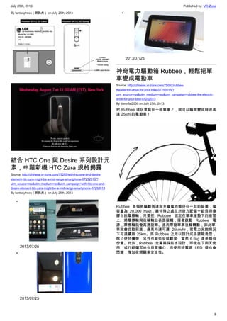July 25th, 2013 Published by: VR-Zone
8
By fantasytrees（跳跳虎） on July 25th, 2013
結合 HTC One 與 Desire 系列設計元
素，中階新機 HTC Zara 規格揭露
Source: http://chinese.vr-zone.com/75265/with-htc-one-and-desire-
element-htc-zara-might-be-a-mid-range-smartphone-07252013/?
utm_source=rss&utm_medium=rss&utm_campaign=with-htc-one-and-
desire-element-htc-zara-might-be-a-mid-range-smartphone-07252013
By fantasytrees（跳跳虎） on July 25th, 2013
•
2013/07/25
•
2013/07/25
•
2013/07/25
神奇電力驅動箱 Rubbee，輕鬆把單
車變成電動車
Source: http://chinese.vr-zone.com/75097/rubbee-
the-electric-drive-for-your-bike-07252013/?
utm_source=rss&utm_medium=rss&utm_campaign=rubbee-the-electric-
drive-for-your-bike-07252013
By damnfat2000 on July 25th, 2013
把 Rubbee 這玩意裝在一般單車上，就可以瞬間變成時速高
達 25km 的電動車！
Rubbee 是個將驅動馬達與充電電池整併在一起的裝置，電
容量為 20,000 mAh，最特殊之處在於後方配備一組長得像
膠台的摩擦輪，只要把 Rubbee 固定在單車座墊下的座管
上、將摩擦輪與後輪輪胎表面接觸，接著啟動 Rubbee 電
源，摩擦輪就會高速旋轉、進而帶動單車後輪轉動，如此單
車就會自動前進，最高時速可達 25km/hr，若電力充飽情況
下可連續跑 25km。而 Rubbee 之所以設計成手提箱造型，
除了便於攜帶、另外也減低安裝難度，當然 6.5kg 還是頗有
份量。此外，Rubbee  金屬箱採防水設計，即使在下雨天使
用、或行經爛泥地也毋需擔心，而使用時電源 LED 燈也會
閃爍，增加夜間騎車安全性。
 