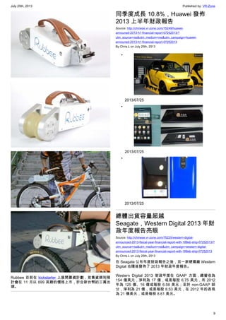 July 25th, 2013 Published by: VR-Zone
9
Rubbee 目前在 kickstarter 上展開募資計劃，若集資順利預
計會在 11 月以 699 英鎊的價格上市，折合新台幣約三萬出
頭。
同季度成長 10.8%，Huawei 發佈
2013 上半年財政報告
Source: http://chinese.vr-zone.com/75249/huawei-
announed-2013-h1-financial-report-07252013/?
utm_source=rss&utm_medium=rss&utm_campaign=huawei-
announed-2013-h1-financial-report-07252013
By Chris.L on July 25th, 2013
•
2013/07/25
•
2013/07/25
•
2013/07/25
總體出貨容量超越
Seagate，Western Digital 2013 年財
政年度報告亮眼
Source: http://chinese.vr-zone.com/75225/western-digital-
announced-2013-fisical-year-financial-report-with-188eb-ship-07252013/?
utm_source=rss&utm_medium=rss&utm_campaign=western-digital-
announced-2013-fisical-year-financial-report-with-188eb-ship-07252013
By Chris.L on July 25th, 2013
在 Seagate 公布年度財政報告之後，另一家硬碟廠 Western
Digital 也隨後發佈了 2013 年財政年度報告。
Western Digital 2013 財政年度在 GAAP 方面，總營收為
154 億美元，淨利為 17 億，或是每股 6.75 美元，而 2012
年為 125 億、16 億或每股 6.58 美元；至於 non-GAAP 部
分，淨利為 21 億，或是每股 8.53 美元，在 2012 年的表現
為 21 億美元，或是每股 8.61 美元。
 