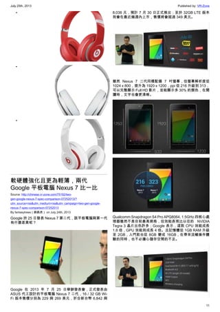 July 25th, 2013 Published by: VR-Zone
11
•
•
•
軟硬體強化且更為輕薄，兩代
Google 平板電腦 Nexus 7 比一比
Source: http://chinese.vr-zone.com/75192/two-
gen-google-nexus-7-spec-comparison-07252013/?
utm_source=rss&utm_medium=rss&utm_campaign=two-gen-google-
nexus-7-spec-comparison-07252013
By fantasytrees（跳跳虎） on July 24th, 2013
Google 於 25 日發表 Nexus 7 第二代，該平板電腦與第一代
有什麼差異呢？
Google 在 2013 年 7 月 25 日舉辦發表會，正式發表由
ASUS 代工設計的平板電腦 Nexus 7 二代，16 / 32 GB Wi-
Fi 版本售價分別為 229 與 269 美元，折合新台幣 6,842 與
8,038 元，預計 7 月 30 日正式推出；至於 32GB LTE 版本
則會在最近幾週內上市，售價將會超過 349 美元。
雖然 Nexus 7 二代同樣配備 7 吋螢幕，但螢幕解析度從
1024 x 800，提升為 1920 x 1200，ppi 從 216 升級到 313，
可以完整顯示 Full HD 影片，並能顯示多 30% 的顏色，在閱
讀時，文字也會更清晰。
Qualcomm Snapdragon S4 Pro APQ8064, 1.5GHz 四核心處
理器雖然不是目前最高規格，但效能表現比以往的 NVIDIA
Tegra 3 晶片出色許多；Google 表示，這款 CPU 效能成長
1.8 倍，GPU 效能則成長 4 倍。且記憶體從 1GB RAM 升級
至 2GB，入門款也從 8GB 變成 16GB，在帶來流暢操作體
驗的同時，也不必擔心儲存空間的不足。
 