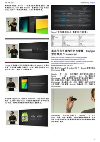 July 25th, 2013 Published by: VR-Zone
12
最顯而易見的是，Nexus 7 二代擁有更輕薄的機身設計，機
身厚度從 10.45mm 變成 8.65mm，重量也從 340g 減輕至
318g，並加入了無線充電模組，以及立體聲揚聲器。
Google 在發表會上並沒有明確指出新一代 Nexus 7 的電池
容量，但表示電池續航力增加了 1 小時，總共可以播放 9 小
時的 HD 影片，瀏覽 10 小時的網頁。
不同於第一代 Nexus 7 採用的 Android 4.1 Jelly Bean 作業
系統，這次新一代的 Nexus 7 內建的是最新版本的 Android
4.3 平台，我們也將針對該作業系統進行重點解說。
Nexus 7 兩代重點規格比較（點圖可放大看原圖）：
串流所有手機內容到大螢幕，Google
宣布推出 Chromecast
Source: http://chinese.vr-zone.com/75167/google-annouced-
chromecast-entertainment-streaming-device-07252013/?
utm_source=rss&utm_medium=rss&utm_campaign=google-annouced-
chromecast-entertainment-streaming-device-07252013
By Mengkuei Hsu on July 24th, 2013
除了第二代 Nexus 7 和 Android 4.3 外，Google 還宣布推出
Chromecast 裝置。
Google 在 25 日的活動中，除了宣布推出第二代
Nexus 7 和 Android 4.3 外，還推出了
Chromecast 裝置，讓使用者可以串流手機上的各種影片、
照片和畫面到家中的電視，使用者所要做的只是將
Chromecast 插入電視上的 HDMI 插槽中，就可以利用家
中各式裝置，包含筆電、Android 手機或是 iOS 手機控制
Chromecast。
Chromecast 內部包含了簡化的 Chrome OS，並以
USB 供電。在插入電視後，只要透過無線網路連接，使用
者就可以開始使用各式裝置將你最喜愛的影音和網路娛樂推
送到電視上播放。
 