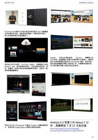 July 25th, 2013 Published by: VR-Zone
13
Chromecast 的運作方式是在接受到使用者從 App 或瀏覽器
送來的播放指令後，就會直接從網路上下載所指定的影片、
照片或是網頁播放在電視畫面上。
使用者不但可以使用 YouTube、Netflix 等網路影片串流
Android app 指定要播放的影片，而且能夠控制快進、倒
退、音量等，並能在其他控制裝置離開現場時，透過另一個
控制裝置繼續播放。
同時也可以在 Chromecast 中播放 Google+ 相簿等網路照
片，或是利用 Google Music 在電視中播放音樂等。
Google 目前也在測試透過 Chrome 瀏覽器上的
cast 按鈕，將瀏覽器中所顯示的網頁顯示在電視上，讓使用
者可以透過筆電推送影音到 Chromecast 播放，更好的是，
使用者能夠繼續在筆電上做其他工作，如瀏覽其他網站等，
而不需持續在筆電上播放所推送的影音。
Android 4.3 和第二代 Nexus 7 公
布，美國將從 7 月 31 日起出貨
Source: http://chinese.vr-zone.com/75132/google-
announce-android-4-3-and-nexus-7-2nd-gen-07252013/?
 