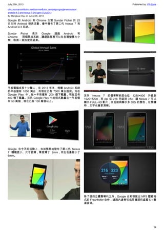 July 25th, 2013 Published by: VR-Zone
14
utm_source=rss&utm_medium=rss&utm_campaign=google-announce-
android-4-3-and-nexus-7-2nd-gen-07252013
By Mengkuei Hsu on July 24th, 2013
Google 的 Android 和 Chrome 主管 Sundar Pichai 於 25
日主持 Android 發表活動，會中發布了第二代 Nexus 7 和
Android 4.3 系統。
Sundar Pichai 表示 Google 透過 Android 和
Chrome 兩個開放系統，讓網路服務可以在各種螢幕大小
間，取得一致的使用結果。
平板電腦成長十分驚人，在 2012 年末，搭載 Android 系統
的平板僅有 1000 萬台，而現在已有 7000 萬台啟用。而在
Google Play 中，在一年前僅有 200 億下載量，現在已有
500 億下載量。另外 Google Play 中的程式數量在一年前僅
有 50 萬個，現在已有 100 萬個以上。
Google 在今天的活動上，也如預期地發布了第二代 Nexus
7 體積更小、尺寸更薄，厚度薄了 2mm，而左右邊框小了
6mm。
另外 Neuxs 7 的螢幕解析度也從 1280×800 升級到
1920×1200，而 ppi 從 216 升級到 313，讓 Nexus 7 可以
顯示 FULL-HD 影片，而且能夠顯示多 30% 的顏色，在閱讀
時，文字也會更清晰。
除了提供立體聲喇叭之外，Google 也和發展出 MP3 壓縮格
式的 Fraunhofer 合作，透過內建喇叭或耳機提供虛擬 5.1 聲
道音效。
 