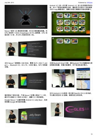 July 25th, 2013 Published by: VR-Zone
15
Nexus 7 提供 120 萬相素前相機，和 500 萬相機後相機。而
CPU 則採用 1.5GHz Snapdragon S4 Pro 處理器，CPU 效
能成長 1.8 倍，而 GPU 效能則成長 4 倍。
另外 Nexus 7 還搭載 2 GB RAM、雙頻 Wi-Fi（802.11 a/b/
g/n）、Bluetooth 4.0、4G LTE、HDMI 輸出、NFC 和無線
充電。
雖然增加了這些功能，不過 Nexus 7 的電力增加了 1 小時，
總共可以播放 9 小時的 HD 影片，瀏覽 10 小時的網頁。
Google Nexus 7 出廠即搭載 Android 4.3 Jelly Bean，為首
款搭載 Google 新系統的裝置。
Android 4.3 進一步支援 Android 4.2 加入的多重使用者功
能，加入了限制性帳號的功能，讓家長可以設定小孩的帳號
中的 in-app 購買項目，僅顯示家長已購買的功能或是關卡。
支援 Bluetooth Smart 功能，讓 Bluetooth 可以持續連接生理
狀態堅控軟體、穿載式裝置等，而不致消耗過多電力。
另外 Android 4.3 也是第一款支援 OpenGL ES 3.0 的系統，
可以顯示更好的 3D 建模、陰影和反光等效果。
 