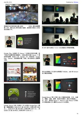 July 25th, 2013 Published by: VR-Zone
16
這個版本的作業系統也導入新的 DRM（數位版權管
理）API，讓 Netflix 等串流影片服務，能夠更方便加入 DRM
到自家影片中。
Google Play 也為第二代 Nexus 7 的推出而有所改變，除
了推出平板專用程式專區外，也推出更多支援 Nexus 7 解
析度的遊戲，並加入了在 Google I/O 中宣布的 Google
Play Games，包含雲端存檔、成就、排行榜和多人遊戲等
功能。
Google  Neuxs 7 第二代將於 7 月 30 號在 Google Play 上開
賣，建議售價為 16GB Wi-Fi 版 229 美元（約新台幣 6,863
元）、32GB Wi-Fi 版 269 美元（約新台幣 8,061 元），而
32GB LTE 版 349 美元（約新台幣 10,459 元）。
而 WiFi 版本也將在 7 月 31 日在美國各大零售商開賣。
而在未來數周 LTE 版本也將搭配 T-Mobile、at&t 和 Verizon
各大電信商開賣。
Google Nexus 7 第二代第二波上市國家為英國、日本、加拿
大、德國、法國、南韓、西班牙和澳洲，將在未來數週上
市。另外，原有的 Nexus 7、Nexus 4 以及 Nexus 10 將在
今日稍晚透過 OTA 獲得 Android 4.3 的更新。
 