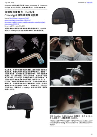 July 25th, 2013 Published by: VR-Zone
18
Seagate 在過去幾個月針對 Client Compute 和 Enterprise
Storage 推出不少新品，影響應該會在下一季度開始顯著。
偵測腦部衝擊力，Reebok
Checklight 運動頭套開始販售
Source: http://chinese.vr-zone.com/74867/
reebok-checklight-now-available-07242013/?
utm_source=rss&utm_medium=rss&utm_campaign=reebok-checklight-
now-available-07242013
By damnfat2000 on July 24th, 2013
為預防運動時頭部受到嚴重衝擊導致腦震盪情況，Reebok
發表了Checklight這款能偵測腦部衝擊力道的運動頭套。
舉凡拳擊、曲棍球或滑雪等激烈運動，過程中幾乎都會遇到
像是挨拳、衝撞或摔倒等造成腦部受衝擊的情形，儘管當下
可能感覺沒事，但不難保證之後會發生嘔吐、暈眩等腦震盪
後遺症。而只要事先戴上 Checklight 頭套，就能在當下做出
最正確判斷，Checklight 於頭戴中藏有一只微型感應器，戴
上後由側面可清楚看見軟板電源開關，後端也可見到三組
LED 燈，當腦部受到衝擊時若閃紅燈，代表腦部遭受嚴重的
衝擊力道，此時無論是練習或比賽都應該立刻暫停；若是閃
黃燈則表示受到中等程度的衝擊力，綠燈則表示 Checklight
正常運作中。穿戴部份，Checklight 能與包括面罩、頭盔等
裝備一起使用。
目前 Checklight 已能在 Reebok 官網買到，提供 S、M、L
與 XL 四種尺寸，建議售價為 149 美元。
<iframe width=”796″ height=”448″ src=”//www.youtube.com/
embed/np1rvGv9Qtg” frameborder=”0″ allowfullscreen></
iframe>
 
