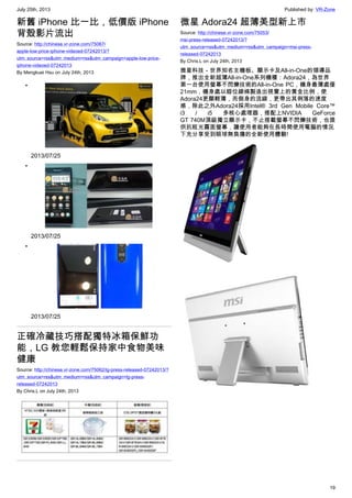 July 25th, 2013 Published by: VR-Zone
19
新舊 iPhone 比一比，低價版 iPhone
背殼影片流出
Source: http://chinese.vr-zone.com/75067/
apple-low-price-iphone-videoed-07242013/?
utm_source=rss&utm_medium=rss&utm_campaign=apple-low-price-
iphone-videoed-07242013
By Mengkuei Hsu on July 24th, 2013
•
2013/07/25
•
2013/07/25
•
2013/07/25
正確冷藏技巧搭配獨特冰箱保鮮功
能，LG 教您輕鬆保持家中食物美味
健康
Source: http://chinese.vr-zone.com/75062/lg-press-released-07242013/?
utm_source=rss&utm_medium=rss&utm_campaign=lg-press-
released-07242013
By Chris.L on July 24th, 2013
微星 Adora24 超薄美型新上市
Source: http://chinese.vr-zone.com/75053/
msi-press-released-07242013/?
utm_source=rss&utm_medium=rss&utm_campaign=msi-press-
released-07242013
By Chris.L on July 24th, 2013
微星科技－世界知名主機板、顯示卡及All-in-One的領導品
牌，推出全新超薄All-in-One系列機種：Adora24，為世界
第一台使用螢幕不閃爍技術的All-in-One PC，機身最薄處僅
21mm，機身處以錯位線條製造出視覺上的黃金比例，使
Adora24更顯輕薄，而側身的流線，更帶出其俐落的速度
感，除此之外Adora24採用Intel® 3rd Gen Mobile Core™
i3 / i5 多核心處理器，搭配上NVIDIA GeForce
GT 740M頂級獨立顯示卡，不止搭載螢幕不閃爍技術，也提
供抗眩光霧面螢幕，讓使用者能夠在長時間使用電腦的情況
下充分享受到眼球無負擔的全新使用體驗!
 