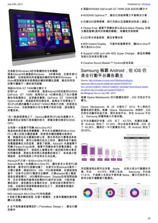 July 25th, 2013 Published by: VR-Zone
20
完美配合Windows 8的多點觸控的全新體驗
微星Adora24內建最新Windows 8作業系統，支援多達10
點觸控，玩家能夠利用這優越的觸控特性操作Windows 8
Store裡面發展愈來愈興盛的觸控軟體及遊戲，親自利用您
的雙手體驗不一樣的使用經驗.
頂級NVIDIA GT 740M獨立顯示卡
針對Full HD解析度，微星Adora24特別選用NVIDIA
GeForce GT 740M，能夠在Full HD解析度之下充分發揮
最佳效能價格比，呈現最佳畫質。GeForce GT 740M支援
Optimus技術，透過該即時切換技術，能夠在不同環境之下
在CPU內建的繪圖卡以及GT 740M之間進行切換，即使是在
All-in-One，也能夠擁有以往在筆電才有的功能，達成最佳
用電效率。
*在一般桌面環境之下，Opimus會使用CPU的內建顯示卡，
當偵測到必須執行高負載的程式，便會自動切換至NVIDIA
GPU.
全球第一台螢幕不閃爍 All-in-One PC!
微星始終提供最佳視覺體驗，率先在支援觸控的All-in-One
PC上導入抗眩光霧面螢幕，即使是非觸控機種也能夠支
援，無論是在反光嚴重的辦公室，燈光明亮的大賣場或是家
裡的書房等等，都可以發揮抗炫光之特性，讓使用者不會因
為電腦螢幕反光的因素，傷害了眼睛。Adora24 內建螢幕不
閃爍 (Flicker-Free)技術，螢幕不閃爍技術可使電流穩定，並
再無論何種設定下，皆能防止螢幕呈現一般肉眼所無法看見
的閃爍現象，更能在長時間注視螢幕的情況下，有效減少眼
睛疲勞，並同時提昇工作效率及生活品質。
Adora24不只是一台All-in-One PC而已
Adora24身為一台遊戲All-in-One PC，讓玩家充分享受PC遊
戲快感，當您玩PC遊戲玩膩了，玩家可以把Adora24當作一
台獨立螢幕，連接XBOX 360、PS3等遊樂器，在連接過程
當中，玩家可以把PC電源完全關閉，只要adapter插上電源
插座並連接著PC，MSI獨家的Instant Display技術就開始啟
用，完全毋需啟用會增加耗電的PC組件的功能，只啟用螢
幕的部份，達到最佳化省電的目的，如果玩家仍需使用PC
功能，也能夠在與遊樂器連接狀況之下，透過機身側邊的
OSD鍵進行快速切換。
MSI Adora24 All-in-One PC特色匯總：
# 投射式電容觸控面板 ,支援十點觸控，支援各種觸控應用軟
體以及遊戲。
# 全平面無邊框螢幕設計（Frameless Design），最佳化觸
控操作
# 頂級NVIDIA® GeForce® GT 740M 2GB SDDR3顯示卡
# NVIDIA® Optimus™，最佳化效能與電力平衡解決方案
# 內建SSD固態硬碟，執行系統以及遊戲更加快速（選配）
# Flicker-Free 螢幕不閃爍技術以及Anti-Glare Display 抗眩
光霧面螢幕(適用於無觸控機種)，保護使用者眼睛
# LED背光液晶面板，最佳省電技術
# MSI Instant Display ，可當作純螢幕使用，讓All-in-One不
再只是All-in-One
# Support USB port with MSI Super Charger，絕佳的傳輸
效能以及快速充電功能
# Creative Sound Blaster™ Cinema音效系統
Samsung 稱霸 Android，但 iOS 仍
是全行動平台廣告霸主
Source: http://chinese.vr-zone.com/75045/according-to-
opera-ios-still-on-top-of-mobile-ad-market-07242013/?
utm_source=rss&utm_medium=rss&utm_campaign=according-to-opera-
ios-still-on-top-of-mobile-ad-market-07242013
By Mengkuei Hsu on July 24th, 2013
根據 Opera Mediaworks 的行動廣告統計，iOS 仍為全平台
霸主。
Opera Mediaworks 於 24 日發布了 2013 年二季的行
動廣告統計資訊。根據 Opera Mediaworks 的統計，iOS
仍然在流量和收益方面，領先其他平台。而在 Android 平台
上，Samsung 則獲得最大市場份額。
以平台流量統計來看，iOS 佔了 43.75% 的廣告流量，
而 Android 則佔了 31.24%；而以收益來看的話，iOS 佔
了 49.36%，獲得近一半行動廣告市佔，而 Android 則佔了
28.08%。
而從製造商品牌市佔來看，Apple 佔有大部分行動廣告市
場，市佔 43.75%，而第二名為 Samsung，市佔為
17.41%，不過第三名則出乎意料是 Nokia，顯示仍有許多人
使用功能手機觀看行動廣告。
 